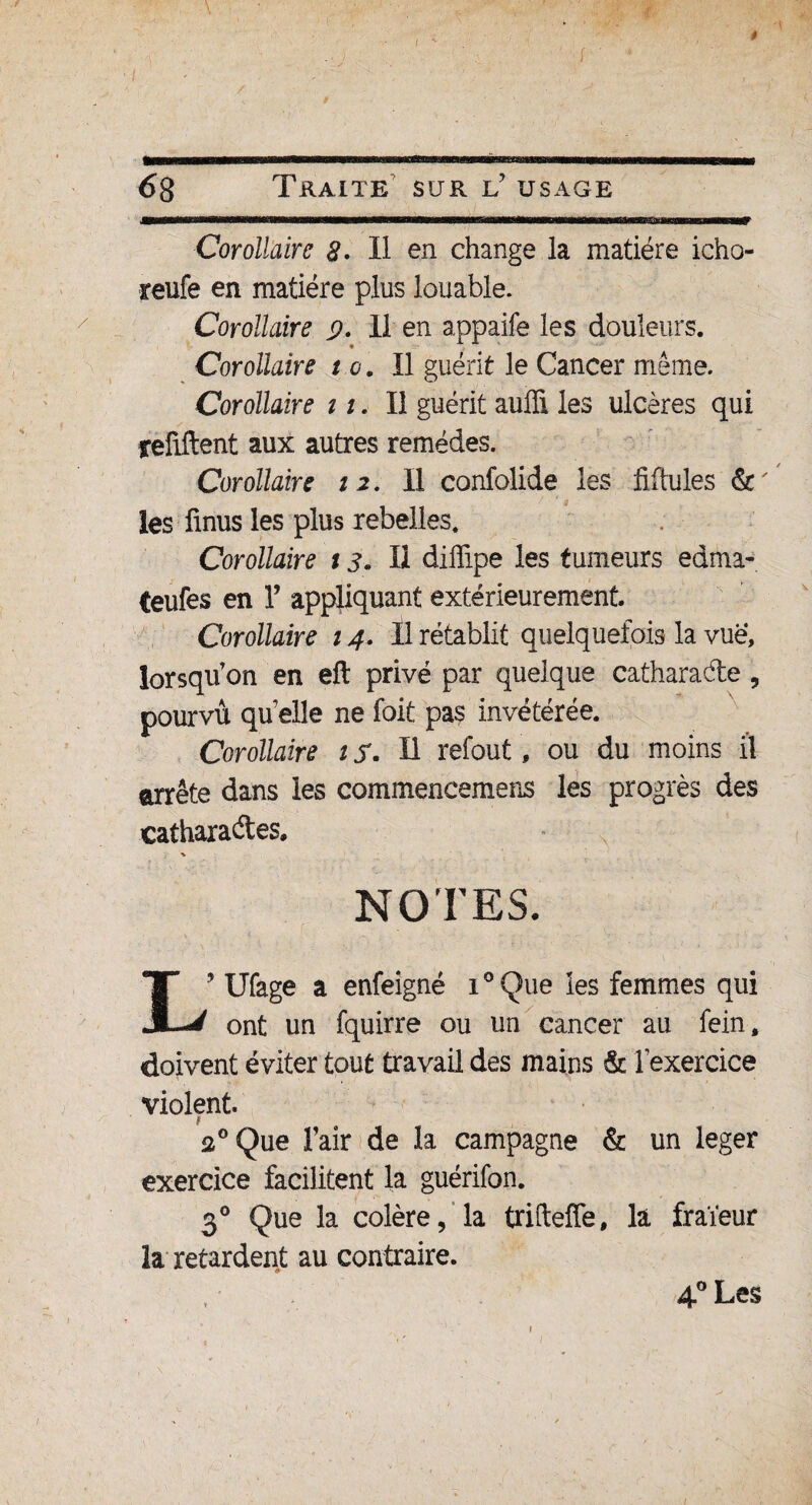 I ê ( ' * 68 Traite sur C usage Corollaire é?. Il en change la matière icho- reufe en matière plus louable. Corollaire 9. 11 en appaife les douleurs. Corollaire t e. Il guérit le Cancer même. Corollaire 11. Il guérit aulïi les ulcères qui refiftent aux autres remèdes. Corollaire ta. Il confolide les Mules &' les finus les plus rebelles. Corollaire 13. Il diffipe les tumeurs edma- teufes en Y appliquant extérieurement. Corollaire 14. Il rétablit quelquefois la vue, lorsqu'on en eft privé par quelque catharade, pourvu quelle ne foit pas invétérée. Corollaire tf. Il refout, ou du moins il arrête dans les commencemens les progrès des cafharades» NOTES. L9 Ufage a enfeigné i°Que les femmes qui ont un fquirre ou un cancer au fein, doivent éviter tout travail des mains & l'exercice violent. 20 Que l'air de la campagne & un leger exercice facilitent la guérifon. 30 Que la colère, la trifteffe, là fraïeur la retardent au contraire. 4° Les