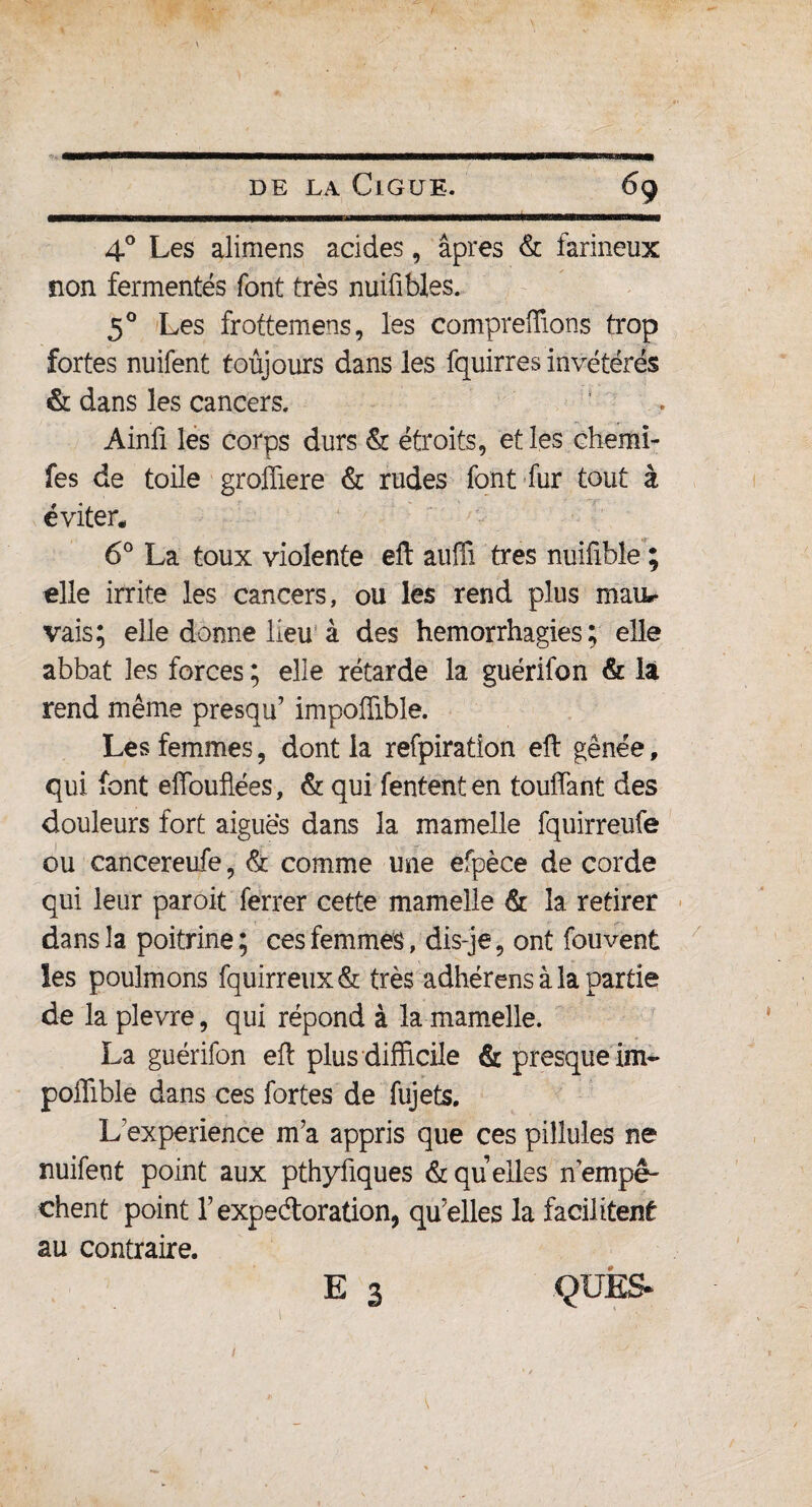 4° Les alimens acides, âpres & farineux non fermentés font très nuifibles. 5° Les frottemens, les comprenions trop fortes nuifent toujours dans les fquirres invétérés & dans les cancers, Ainfi les corps durs & étroits, et les chemi- fes de toile groffiere & rudes font fur tout à éviter* 6° La toux violente eft auffi très nuifible ; elle irrite les cancers, ou les rend plus mau.- vais; elle donne lieu à des hémorrhagies; elle abbat les forces ; elle rétarde la guérifon & la rend même presqu’ impoffible. Les femmes, dont la refpiration eft gênée, qui font efiouflées, & qui Tentent en touffant des douleurs fort aiguës dans la mamelle fquirreufe ou cancereufe, & comme une efpèce de corde qui leur paroit ferrer cette mamelle & la retirer dans la poitrine; ces femmes , dis-je, ont fouvent les poulmons fquirreux& très adhérens à la partie de la plevre, qui répond à la mamelle. La guérifon eft plus difficile & presque im- poffible dans ces fortes de fuj ets. L expérience m’a appris que ces pillules ne nuifent point aux pthyfiques & quelles nempê¬ chent point l’expedoration, qu’elles la facilitent au contraire. E 3 QUES*