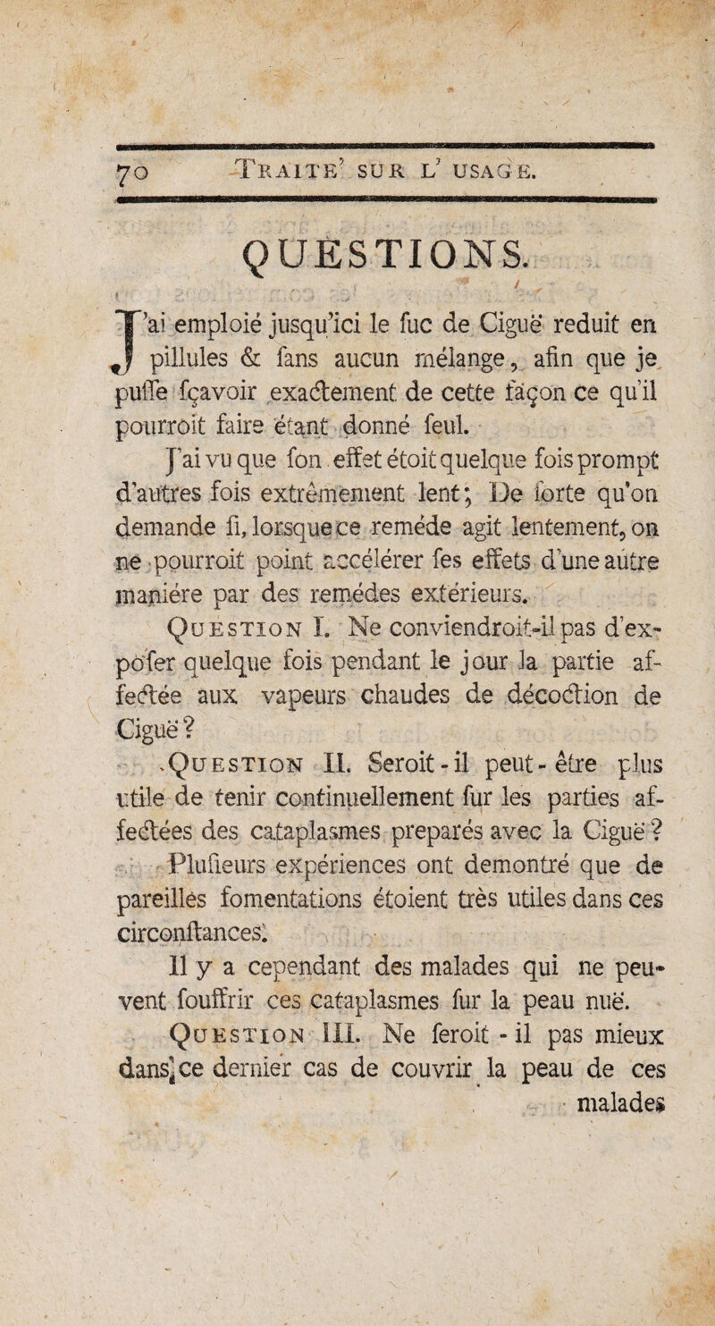 \ / 70 Traite' sur if usage. QUESTIONS. . ' .., y / „ •• i • ■ ' T -,. ^ ‘ J ai emploie jusqu’ici le fuc de Ciguë réduit en pillules & fans aucun mélange, afin que je puffe fçavoir exactement de cette façon ce qu’il pourrait faire étant donné feul. }ai vu que fon effet étoit quelque fois prompt d’autres fois extrêmement lent; De forte qu’on demande fi, lorsque ce remède agit lentement, on ne pourrait point accélérer fes effets d’une autre manière par des remèdes extérieurs. Question!’. Ne conviendroitdl pas d’ex- pofer quelque fois pendant le jour la partie af- fedée aux vapeurs chaudes de décodion de Ciguë ? .Question IL Serait-il peut-être plus utile de tenir continuellement fur les parties af- fedées des cataplasmes préparés avec la Ciguë ? Plufieurs expériences ont démontré que de pareilles fomentations étoient très utiles dans ces circonftances. Il y a cependant des malades qui ne peu* vent fouffrir ces cataplasmes fur la peau nuë. Question 111. Ne ferait - il pas mieux dans-ce dernier cas de couvrir la peau de ces malades V*