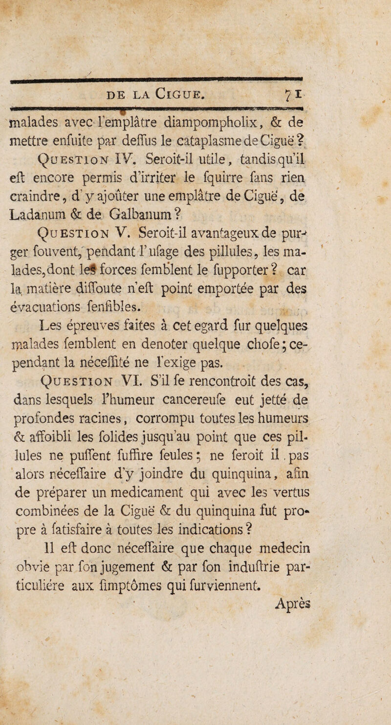 t de la Ciguë. 71 malades avec l'emplâtre diampompholix, & de mettre enfuite par deffus le cataplasmedeCiguë? Question- IV. Ser oit-il utile, tandis qu’il eft encore permis d’irriter le fquirre fans rien craindre, d’ y ajouter une emplâtre de Ciguë, de Ladanum & de Galbanum ? Question V. Seroit-il avantageux de purj ger fouvent, pendant l’ufage des pillules, les ma¬ lades,dont le§ forces femblent le fupporter ? car la matière diffoute n eft point emportée par des évacuations fenfibles. Les épreuves faites à cet egard fur quelques malades femblent en dénoter quelque chofe ; ce¬ pendant la néceftité ne l'exige pas. Question VI. S’il fe rencontroit des cas, dans lesquels l’humeur cancereufe eut jetté de profondes racines, corrompu toutes les humeurs <& affoibli les folides jusqu’au point que ces pil¬ lules ne puffent fuffire feules ; ne feroit il, pas alors néceffaire d’y joindre du quinquina, afin de préparer un médicament qui avec les vertus combinées de la Ciguë & du quinquina fut pro¬ pre à fatisfaire à toutes les indications ? 11 eft donc néceffaire que chaque médecin obvie par fon jugement & par fon induftrie par¬ ticulière aux fimptômes qui furviennent. Après