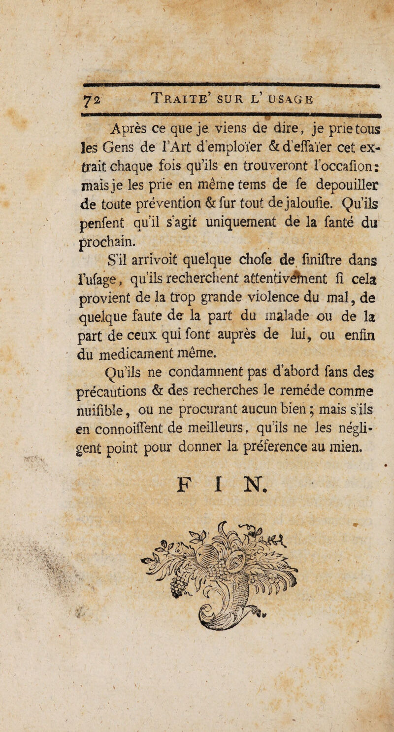 ! ni ■■■T ■—■ .. Après ce que je viens de dire, je prie tous les Gens de F Art d emploïer & d'effaïer cet ex¬ trait chaque fois qu’ils en trouveront Foceafion : mais je les prie en mêmetems de fe dépouiller de toute prévention & fur tout de jaloufle. Qu’ils perdent qu’il s'agit uniquement de la fanté du prochain. S’il arrivoit quelque chofe de finiftre dans î’ufage, qu’ils recherchent attentivement fi cela provient de la trop grande violence du mal, de quelque faute de la part du malade ou de la part de ceux qui font auprès de lui, ou enfin du médicament môme. Qu’ils ne condamnent pas d’abord fans des précautions & des recherches le remède comme nuifible, ou ne procurant aucun bien ; mais s ils en connoiffent de meilleurs, qu’ils ne les négli¬ gent point pour donner la préférence au mien. F I N.