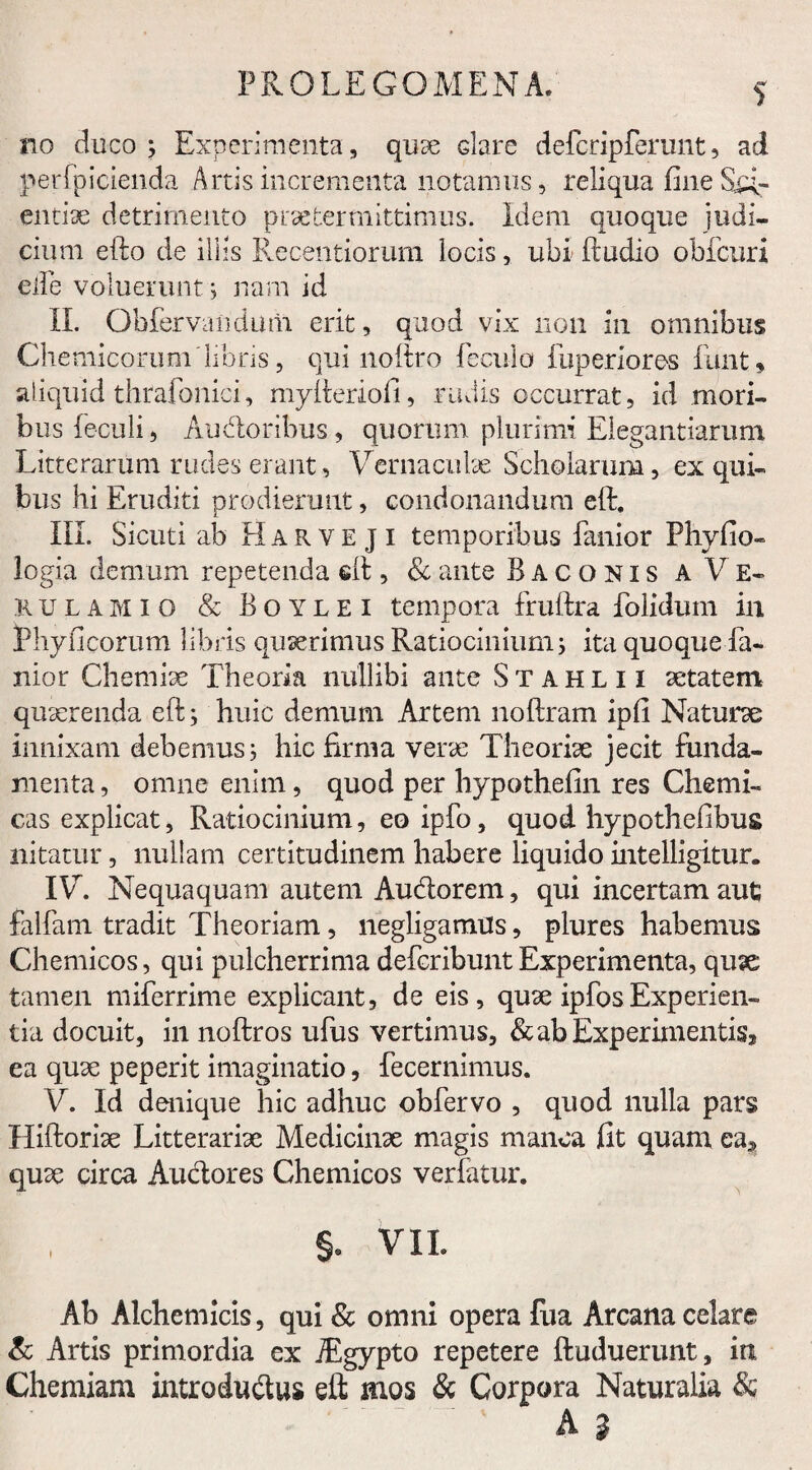 PROLE G OMEN A. no duco; Experimenta, quse dare defcripferunt, ad perfpicienda Artis incrementa notamus, reliqua fine Su¬ endae detrimento praetermittimus. Idem quoque judi¬ cium efto de iliis Recentiorum locis, ubi (ludio obfcuri ede voluerunt; nam id II. Obfervandum erit, quod vix non in omnibus Chemicorum libris, qui noftro fecula fuperiores funt» aliquid thrafonici, myfteriofi, rudis occurrat, id mori¬ bus (eculi, Audoribus, quorum plurimi Elegantiarum Litterarum rudes erant, Vernaculae Scholarum, ex qui¬ bus hi Eruditi prodierunt, condonandum eft. III. Sicuti ab Harve ji temporibus fanior Phyfio- logia demum repetenda eft, & ante Baconis a Ve¬ ru l a m i o & B o y l e i tempora fruftra folidum in Phylleorum libris quaerimus Ratiocinium; ita quoque fa¬ nior Chemiae Theoria nullibi ante Stahlii aetatem quaerenda eft; huic demum Artem noftram ipfi Naturae innixam debemus; hic firma verae Theoriae jecit funda¬ menta , omne enim, quod per hypothefin res Chemi- cas explicat, Ratiocinium, eo ipfo, quod hypothefibus nitatur, nullam certitudinem habere liquido intelligitur. IV. Nequaquam autem Audorem, qui incertam aut falfam tradit Theoriam, negligamus, plures habemus Chemicos, qui pulcherrima defcribunt Experimenta, quae tamen miferrime explicant, de eis, quae ipfosExperien¬ tia docuit, in noftros ufus vertimus, & ab Experimentis* ea quae peperit imaginatio, fecernimus. V. Id denique hic adhuc obfervo , quod nulla pars Hiftoriae Litterariae Medicinae magis manca fit quam ea* quae circa Auctores Chemicos vertatur. §. VII. Ab Alchemicis, qui & omni opera fua Arcana celare & Artis primordia ex iEgypto repetere ftuduerunt, ia Chemiam introdudus eft mos & Corpora Naturalia & A g