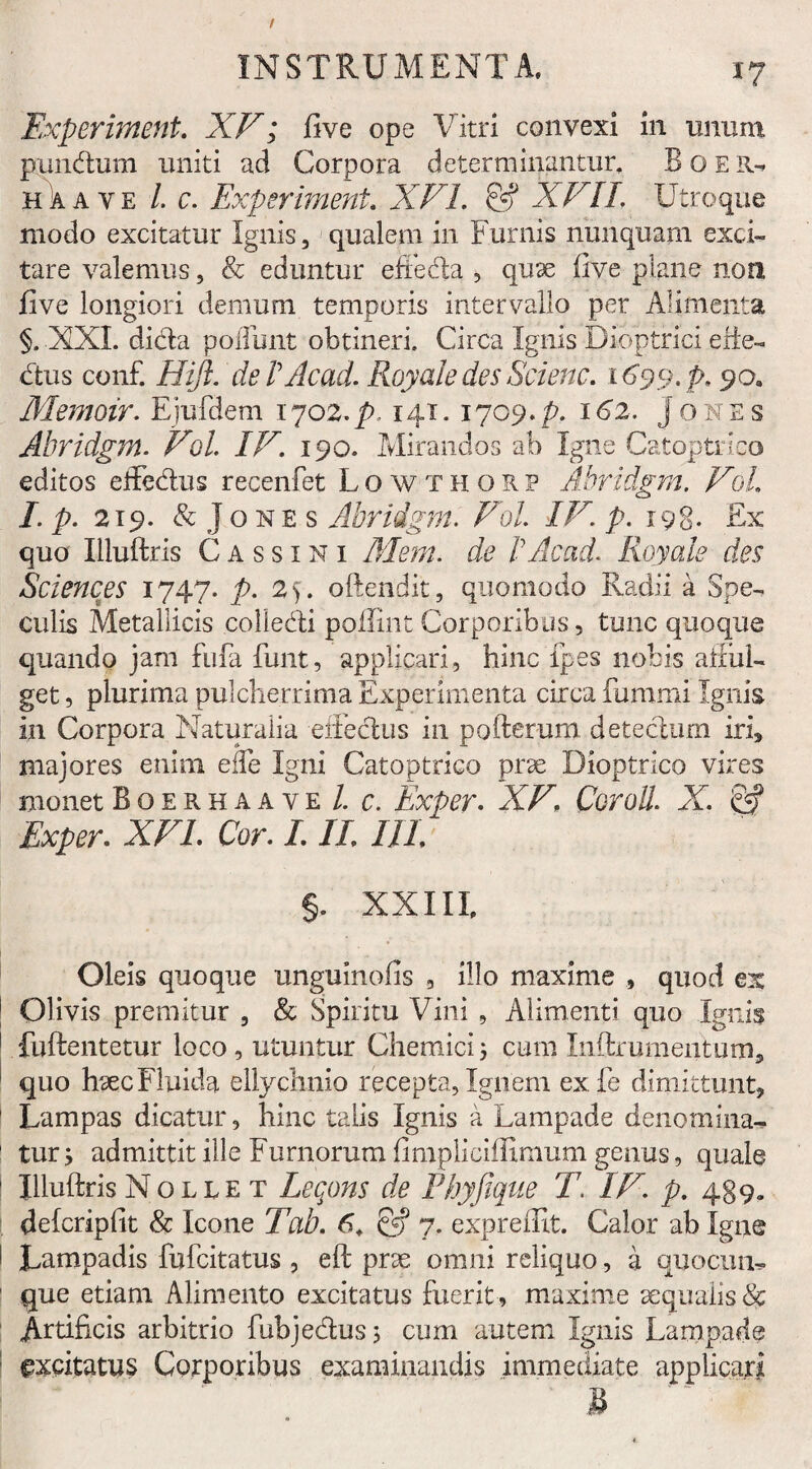 Experiment. XF; five ope Vitri convexi in unum pundum uniti ad Corpora determinantur. B o E R* h a a v e /. c. Experiment. XVI. & XVII. Utroque modo excitatur Ignis, qualem in Furnis nunquam exci¬ tare valemus, & eduntur effeda , quae five plane non five longiori demum temporis intervallo per Alimenta §. XXL dida poliunt obtineri. Circa Ignis Dioptrici erfe- dus con£ Hift. dePAcad. Royale des Scienc. 1699. p. 90. Memoir. Ejufdem 1702. p. 141. 1709. p. 162. j 0 n e s Abridgrn. Fol. IV. 190. Mirandos ab Igne Catoptrico editos effedus recenfet Lowthorp Abridgm. Fol. I. p. 219. & Jo ne s Abridgm. Fol. IF. />.198* Ex quo Illuftris Cassini Mem. de PAcad. Royale des Sciences 1747. p. 2). oftendit, quomodo Radii a Spe¬ culis Metallicis colledi polliiit Corporibus, tunc quoque quando jam fufa funt, applicari, hinc ipes nobis allui- get, plurima pulcherrima Experimenta circa fummi Ignis in Corpora Naturalia effedus in pofterum detedum iri, majores enim effe Igni Catoptrico prae Dioptrico vires monet BoerhaayeIc. Exper. XF\ Cor oli. X. & Exper. XFL Cor. III. IIL §. XXIII Oleis quoque unguinofis , illo maxime , quod ex Olivis premitur , & Spiritu Vini , Alimenti quo Ignis fuftentetur loco , utuntur Chemici j cum Inftr ument um, quo haec Fluida ellychnio recepta. Ign em exfe dimittunt. Lampas dicatur, hinc talis Ignis a Lampade denomina-* tur y admittit ille Furnorum fimpliciffimum genus, quale Illuftris Nollet Leqons de Phyjique T. IF. p. 489« defcripfit & Icone Tab. 6. & 7. expreffit. Calor ab Igne Lampadis fufcitatus , eft prae omni reliquo, a quocun* que etiam Alimento excitatus fuerit , maxime aequalis & Artificis arbitrio fubjedus, cum autem Ignis Lampade gxcxtatus Corporibus examinandis immediate applicari 3