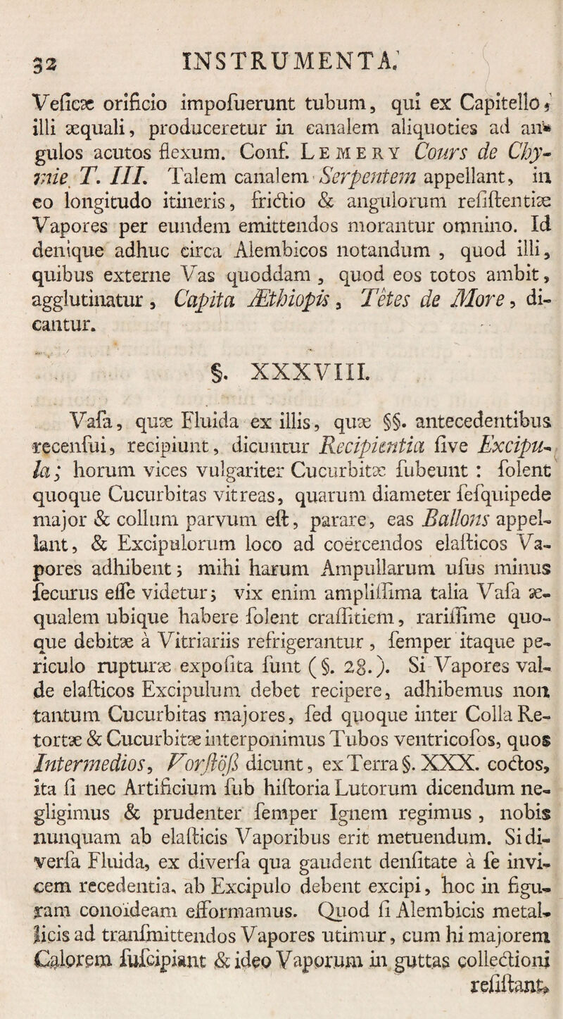 Veficx orificio impofuerunt tubum, qui ex Capitello * illi aequali, produceretur in canalem aliquoties ad an* gulos acutos flexum. Conf. Lemery Cours de Chy- me T. III. Talem canalem Serpentem appellant, in eo longitudo itineris, fridio & angulorum refiftentise Vapores per eundem emittendos morantur omnino. Id denique adhuc circa Alembicos notandum , quod illi, quibus externe Vas quoddam , quod eos totos ambit, agglutinatur , Capita Mthiopis, Tetes de More, di¬ cantur. §. XXXVIII. Vala, quse Fluida ex illis, quae §§. antecedentibus recenfui, recipiunt, dicuntur Recipientia five Excipu* la; horum vices vulgariter Cucurbitae fubeunt : folent quoque Cucurbitas vitreas, quarum diameter fefquipede major & collum parvum eft, parare, eas Bailons appel¬ lant, & Excipulorum loco ad coercendos elalticos Va¬ pores adhibent; mihi harum Ampullarum ufus minus fecurus efle videtur ; vix enim ampliifima talia Vafa ae¬ qualem ubique habere folent craffitiem, rarifiime quo¬ que debitae a Vitriariis refrigerantur , femper itaque pe¬ riculo rupturae expolita funt (§.28.). Si Vapores val¬ de elafticos Excipulum debet recipere, adhibemus non tantum Cucurbitas majores, fed quoque inter Colla Re¬ tortae & Cucurbitae interponimus Tubos ventricofos, quos Intermedios, Vorftdfi dicunt, ex Terra §. XXX. codos. Ita fi nec Artificium fub hiftoria Lutorum dicendum ne- gligimus & prudenter femper Ignem regimus , nobis nunquam ab elafticis Vaporibus erit metuendum. Si di- verfa Fluida, ex diverfa qua gaudent denfitate a fe invi¬ cem recedentia, ab Excipulo debent excipi, hoc in figu¬ ram conoideam efformamus. Quod fi Alembicis metal¬ licis ad tranfmittendos Vapores utimur, cum hi majorem Calorem fufcipiant & ideo Vaporum in guttas colledioni refiftank