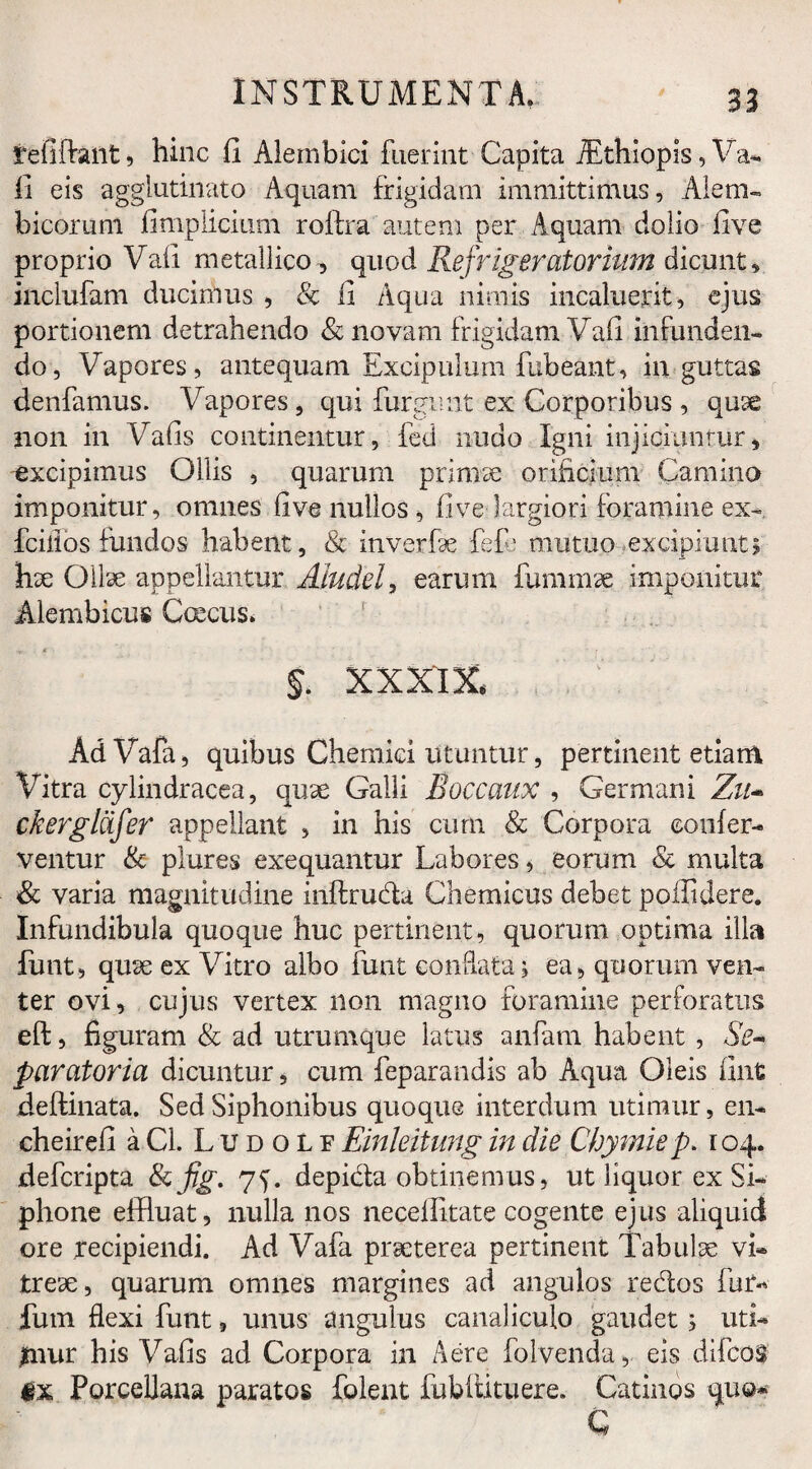 tefiftant, hinc fi Alembici fuerint Capita iEthiopis, Va*. fi eis agglutinato Aquam frigidam immittimus, Alem- bicorum fimplicium roftra autem per Aquam dolio five proprio Vafi metallico, quod Refrigeratorium dicunt, inclufam ducimus , & fi Aqua nimis incaluerit, ejus portionem detrahendo & novam frigidam Vafi infunden¬ do, Vapores, antequam Excipulum fubeant, in guttas denfamus. Vapores, qui furgimt ex Corporibus , qux non in Vafis continentur, fed nudo Igni injiciantur, excipimus Ollis , quarum primae orificium Camino imponitur, omnes five nullos , five largiori foramine ex- fciiios fundos habent, & inverfx fef: mutuo excipiunt; hx Ollae appellantur Aludel, earum fuminx imponitur Alembicus Coecus* §. XXXIX. AdVafa, quibus Chemiei utuntur, pertinent etiam Vitra cylindracea, qux Galli Boccaux , Germani Zu- ckerglcifer appellant , in his cum & Corpora confer¬ ventur & plures exequantur Labores, eorum & multa & varia magnitudine inftruda Chemicus debet poffidere. Infundibula quoque huc pertinent, quorum optima illa funt, qux ex Vitro albo funt conflata j ea, quorum ven¬ ter ovi, cujus vertex non magno foramine perforatus eft, figuram & ad utrumque latus anfam habent , &- paratoria dicuntur, cum feparandis ab Aqua Oleis iint defflnata. Sed Siphonibus quoque interdum utimur, en» cheirefi aCl. Ludolf Einleitung in die Chymiep. 104. defcripta Scfig. 7^. depida obtinemus, ut liquor ex Si¬ phone effluat, nulla nos neceffitate cogente ejus aliquid ore xecipiendi. Ad Vafa praeterea pertinent Tabulae vi» trex, quarum omnes margines ad angulos redos fum fum flexi funt, unus angulus canaliculo gaudet; uti» jmur his Vafis ad Corpora in Aere folvenda, eis difcos Porcellana paratos folent fubitituere. Catinos quo* c