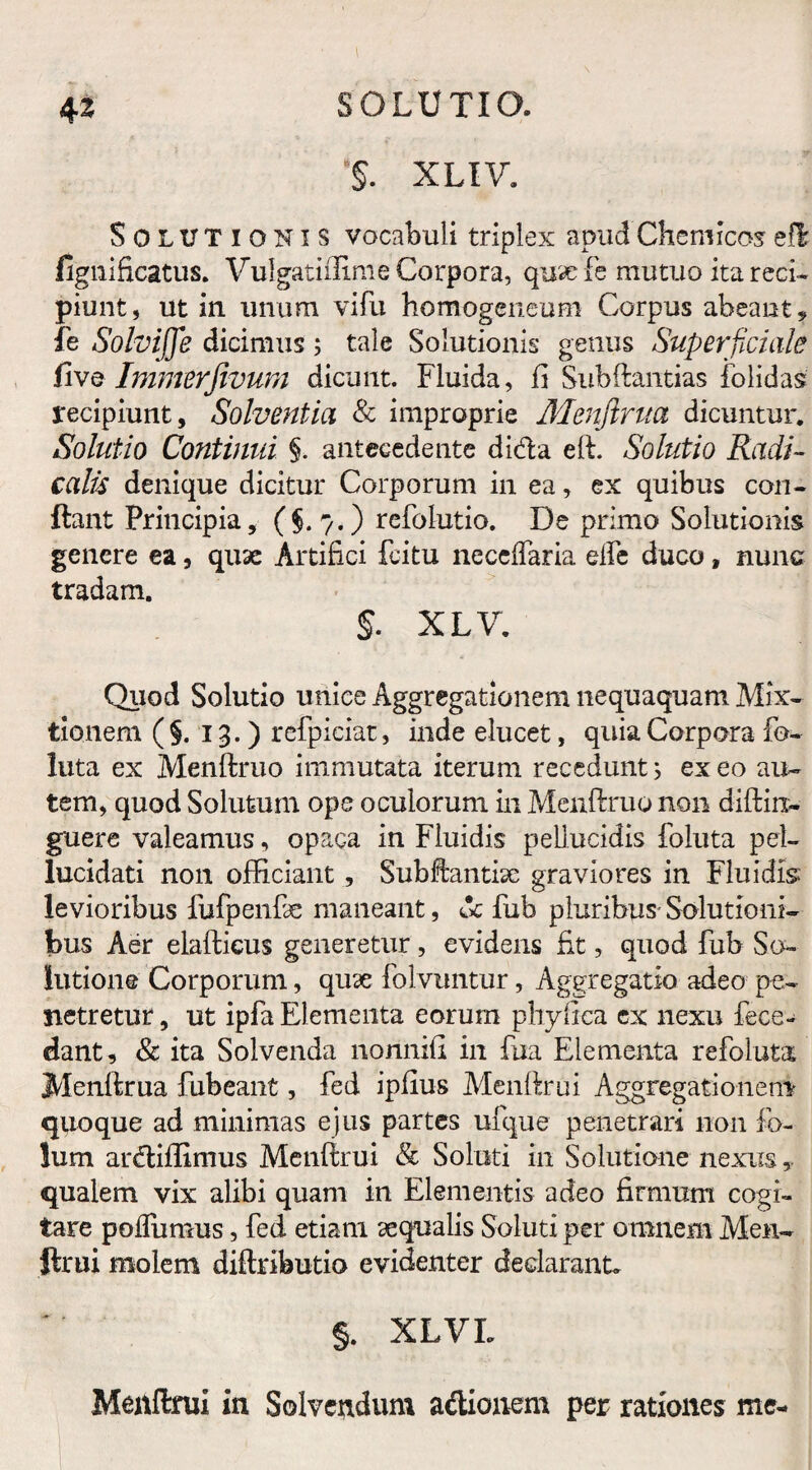 '§. XLIV. Solutionis vocabuli triplex apnd Chemicas efl fignificatus. Vulgatiflime Corpora, quscfe mutuo ita reci¬ piunt, ut in unum vifu homogeneum Corpus abeant,, fe Solvijje dicimus; tale Solutionis genus Superficiale five Immerfivum dicunt. Fluida, fi Subftantias folidas recipiunt. Solventia & improprie Menftrita dicuntur. Solutio Continui §. antecedente dida eft. Solutio Radi- calis denique dicitur Corporum in ea, ex quibus con¬ flant Principia, (§. 7.) refolutio. De primo Solutionis genere ea, quae Artifici feitu necelfaria elfe duco, nunc tradam. $. XLV. Quod Solutio unice Aggregationem nequaquam Mix¬ tionem (§.13.) refpieiat, inde elucet, quia Corpora fo¬ llita ex Menftruo immutata iterum recedunt; ex eo au¬ tem, quod Solutum ope oculorum in Menftruo non diftin- guere valeamus, opaca in Fluidis pellucidis foluta pel- lucldati non officiant , Subftantisc graviores in Fluidis levioribus fufpenfie maneant, dc fub pluribus- Solutioni¬ bus Aer elafticus generetur, evidens fit, quod fub So¬ lutione Corporum, quse folvuntur, Aggregatio adeo pe¬ netretur , ut ipfa Elementa eorum phyfica cx nexu fece- dant, & ita Solvenda nonnifi in fua Elementa refoluta Menftrua fubeant, fed ipfius Menftrui Aggregationem quoque ad minimas ejus partes ufque penetrari non fo- lum ardiftimus Menftrui & Soluti in Solutione nexus» qualem vix alibi quam in Elementis adeo firmum cogi¬ tare pofliimus, fed etiam aequalis Soluti per omnem Men¬ ftrui molem diftributio evidenter declarant* §. XLVL Menftrui in Solvendum adionem per rationes me-