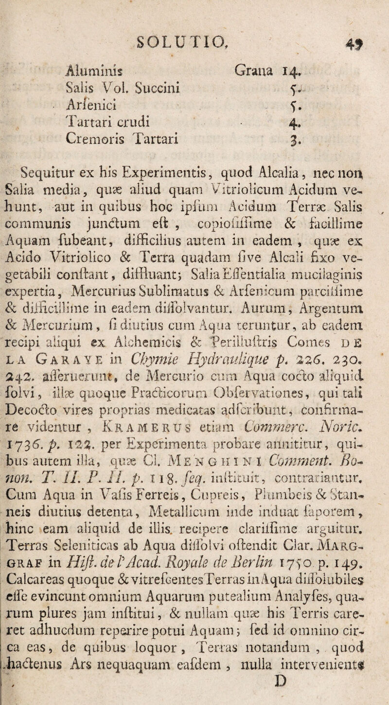Aluminis Salis VoL Succini Arfenici Tartari crudi Cremoris Tartari Grana 14. V T 4* 3- Sequitur ex his Experimentis, quod Alcalia, nec non Salia media, quse aliud quam Vitriolicum Acidum ve¬ hunt, aut in quibus hoc ipfura Acidum Terrae Salis communis jun&um eft , copioiillime & facillime Aquam fubeant, difficilius autePxi in eadem , quae ex Acido Vitriolico & Terra quadam 11 ve Alea!i fixo ve¬ getabili conflant, diffluant} Salia Effentialia mucilaginis expertia, Mercurius Sublinratus & Arfenicum parciliime & diiiLcilllme in eadem diiiblvantur. Aurum, Argentum 8c Mercurium, fi diutius cum Aqua renuitur, ab eadem recipi aliqui ex Aloheraicis 8c Terilluffris Comes d E la Garaye in Chymie Hydraulique p. 226. 230. 242. aiferuerunt, de Mercurio cum Aqua cocto aliquid folvi, illae quoque Practicomni Obfervationes, qui tali Decodlo vires proprias medicatas adfcrfbunt, confirma¬ re videntur, Kramerus etiam Commere. Noric. 1736. p. 122. per Experimenta probare annititur, qui¬ bus autem illa, quae Cl. MeN gkini Comment. Bo~ non, T. IL P. 11. p. 11 %.feq. inftituit, contradantur. Cura Aqua in Valis Ferreis, Cupreis, Plumbeis <k Stan¬ neis diutius detenta. Metallicum inde induat faporem, hinc eam aliquid de illis, recipere clariifime arguitur. Terras Seleniticas ab Aqua diffolvi offendit Glar, Marg- graf in Hiji. detAcad. Royale de Berlin 1750. p. 149. Calcareas quoque &vitrefcentesTerrasinAqua diilbiubiles elfe evincunt omnium Aquarum putealium Analyfes, qua¬ rum plures jam inftitui, & nullam quae his Terris care¬ ret adhucdum reperire potui Aquam 5 fed id omnino cir¬ ca eas, de quibus loquor, Terras notandum , quod .ha&enus Ars nequaquam eafdem , nulla interveniente D