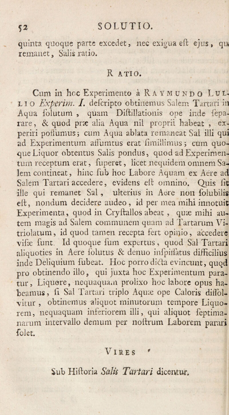 quinta quoque parte excedet , nec exigua eft ejus , qu* remanet, Salis ratio. R ATIO. Cum in hoc Experimento k Raymundo Lui- L i o Experim. /. defcripto obtinemus Salem Tartari in Aqua folutum , quam Diftillatiohis ope inde fepa- rare, & quod prse alia Aqua nii proprii habeat , ex¬ periri poflumusi cum Aqua ablata remaneat Sal illi qui ad Experimentum affumtus erat fimillimus j cum quo¬ que Liquor obtentus Salis pondus, quod ad Experimen¬ tum receptum erat, fuperet, licet nequidem omnem Sa¬ lem contineat, hinc fub hoc Labore Aquam ex Aere ad Salem Tartari accedere, evidens eft omnino. Quis iit ille qui remanet Sal , ulterius in Aere non fo Iu bilis ell 3 nondum decidere audeo , id per mea mihi innotuit Experimenta, quod in Cryftallos abeat , quae mihi au¬ tem magis ad Salem communem quam ad Tartarum Vi- triolatum, id quod tamen recepta fert opinio, accedere vifse funt. Id quoque fum expertus, quod Sal Tartari aliquoties in Aere folutus & denuo infpiifatus difficilius inde Deliquium fubeat. Hoc porro dicta evincunt, quod pro obtinendo illo, qui juxta hoc Experimentum para¬ tur, Liquere, nequaquam prolixo hoc labore opus ha¬ beamus, fi Sal Tartari triplo Aquae ope Caloris dilTol- vitur , obtinemus aliquot minutorum tempore Liquo¬ rem, nequaquam inferiorem illi, qui aliquot feptima- narum intervallo demum per noftrum Laborem parari folet. V IRES * Sub Hiftoria Salis Tartari dicentur.