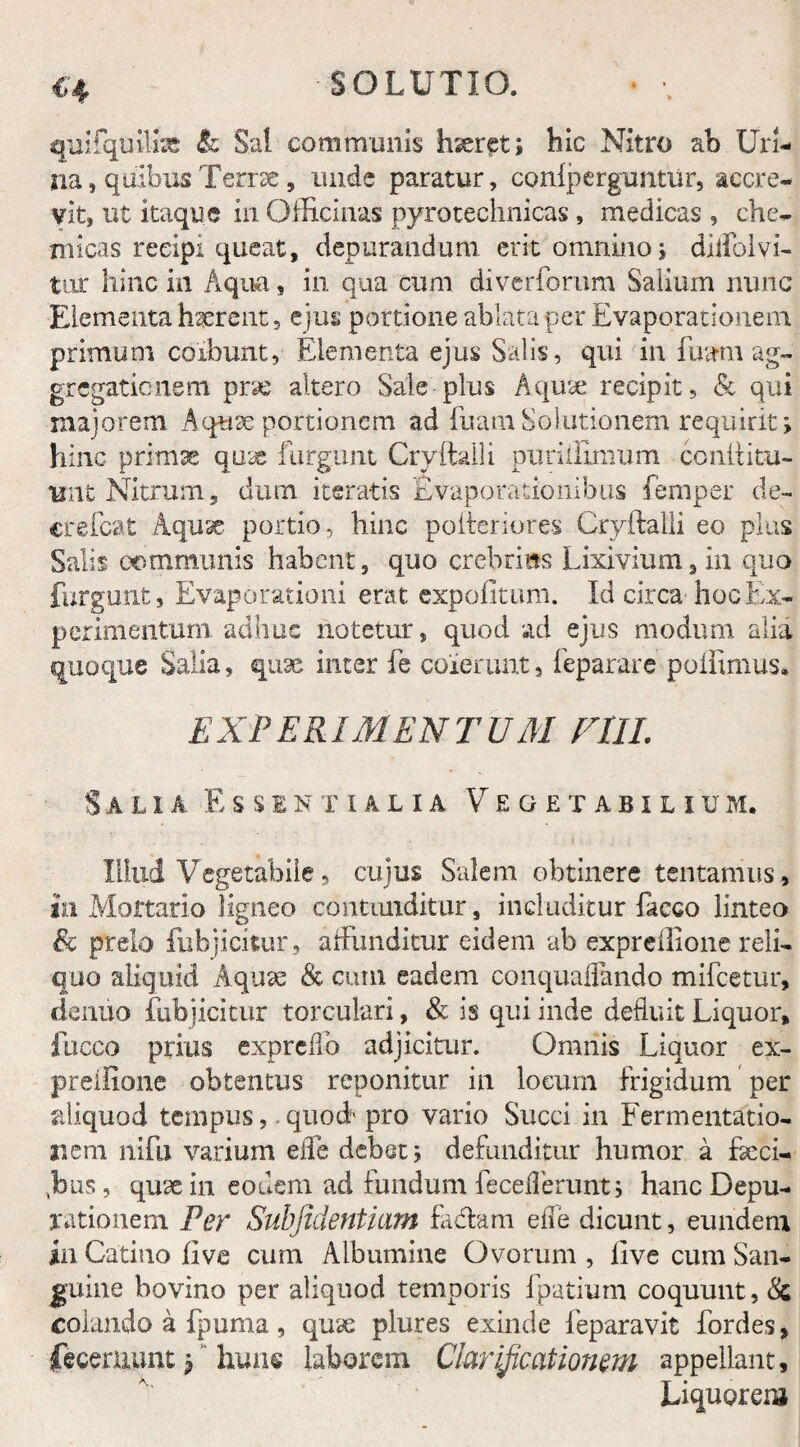 C'4 quifquili* & Sal communis hseret; hic Nitro ab Uri¬ na, quibus Terrae, unde paratur, confperguntur, accre¬ vit, ut itaque in Officinas pyrotechnicas , medicas , che- micas reeipi queat, depurandum erit omnino; diifolvi- tnr hinc in Aqua, in qua cum di verborum Salium nunc Elementa haerent, ejus portione ablata per Evaporationem primum coibunt, Elementa ejus Salis, qui in fuam ag¬ gregationem pne altero Sale plus Aquae recipit, & qui majorem Aquse portionem ad fuam Solutionem requirit; hinc primae qme furgunt Cryftalli puriillmum conftitu- unt Nitrum, dum iteratis Evaporationibus femper de- crefcat Aquse portio, hinc polleri ores Cryftalli eo plus Salit communis habent, quo crebri as Lixivium, in quo furgunt, Evaporationi erat expolitum. Id circa hoc Ex¬ perimentum. adhuc notetur, quod ad ejus modum alia quoque Salia, quae inter fe coierunt, feparare poffimus» EXPERIMENTUM F1IL Salia Essentialia Vegetabili u m. Illud Vegetabile, cujus Salem obtinere tentamus , in Mortario ligneo contunditur, includitur facco linteo Sc prelo fubjicitur, affunditur eidem ab exprellione reli¬ quo aliquid Aquse <& cum eadem conquaffando mifcetur, denuo fubjicitur torculari, & is qui inde defluit Liquor, fucco prius expreffo adjicitur. Omnis Liquor ex- preffione obtentus reponitur in locum frigidum per aliquod tempusquod'pro vario Succi in Fermentatio- r.em nifu varium effe debet; defunditur humor a Eeci- jbus, quae in eodem ad fundum feceiTerunt; hanc Depu- rationem Per Subjicientium fa&am effe dicunt, eundem in Catino live cum Albumine Ovorum , live cum San¬ guine bovino per aliquod temporis fpatium coquunt, <Sc colando a fpuma, quae plures exinde feparavit fordes, fecernunt; huns laborem Clarificationem appellant. Liquorem