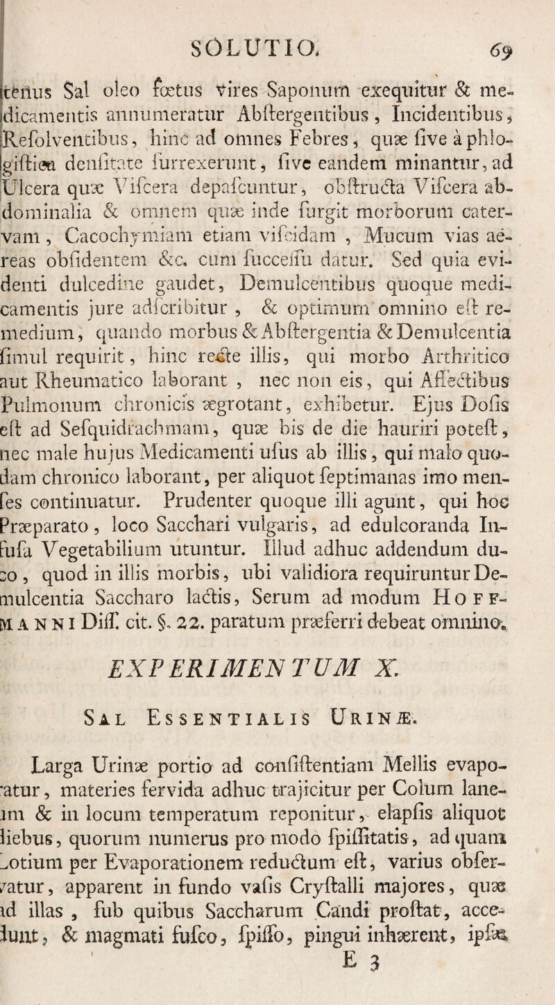 tenus Sal oleo foetus Vires Saponum exe quitu r & me¬ dicamentis annumeratur Abftergentibus , Incidentibus, Refolveiitibus, hinc ad omnes Febres , qule live aphlo- giftiea denfitate lurrexerunt, fivc eandem minantur, ad Ulcera quae Vifcera depafeuntur, obTrucia Vifcera ab¬ dominalia & omnem quae inde furgit morborum cater¬ vam , Cacochymiam etiam vifcidam , Mucum vias ae¬ reas oblidentem &c. cum fucceifu datur. Sed quia evi¬ denti dulcedine gaudet, Demulcentibus quoque medi¬ camentis jure adfcribitur , & optimum* omnino eft re¬ medium, quando morbus & Ab Tergentia & Demulcentia fimul requirit, hinc recte illis, qui morbo Arthritico aut Rheumatico laborant , nec non eis, qui Affectibus Pulmonum chronicis aegrotant, exhibetur. Ejus Dolis eT ad Sefquidrachmam, quae bis de die hauriri poteft, nec male hujus Medicamenti ufus ab illis, qui malo quo¬ dam chronico laborant, per aliquotfeptimanas imo men- fes continuatur. Prudenter quoque illi agunt, qui hoc Praeparato , loco Sacchari vulgaris, ad edulcoranda In- fufa Vegetabilium utuntur. Illud adhuc addendum du- eo, quod in iliis morbis, ubi validiora requiruntur De¬ mulcentia Saccharo laciis, Serum admodum Hoff- manni Dilf cit. §. 22. paratum praeferri debeat omnino; EXPERIMENTUM X. Sal Essentialis Urinje. Larga Urinae portio ad co-nfiftentiam Mellis evapo- *atur, materies fervida adhuc trajicitur per Colum lane¬ am & in locum temperatum reponitur, elapfis aliquot liebus, quorum numerus pro modo fpiffitatis, ad quam ^otium per Evaporationem redu&um eft, varius obfer- /atur, apparent infundo vafis Cryftalli majores, quae ad illas , fub quibus Saccharum Candi proflat, acce- luat, & magmati fufco3 fpilfo, pingui inhaerent, ipfis, E 3