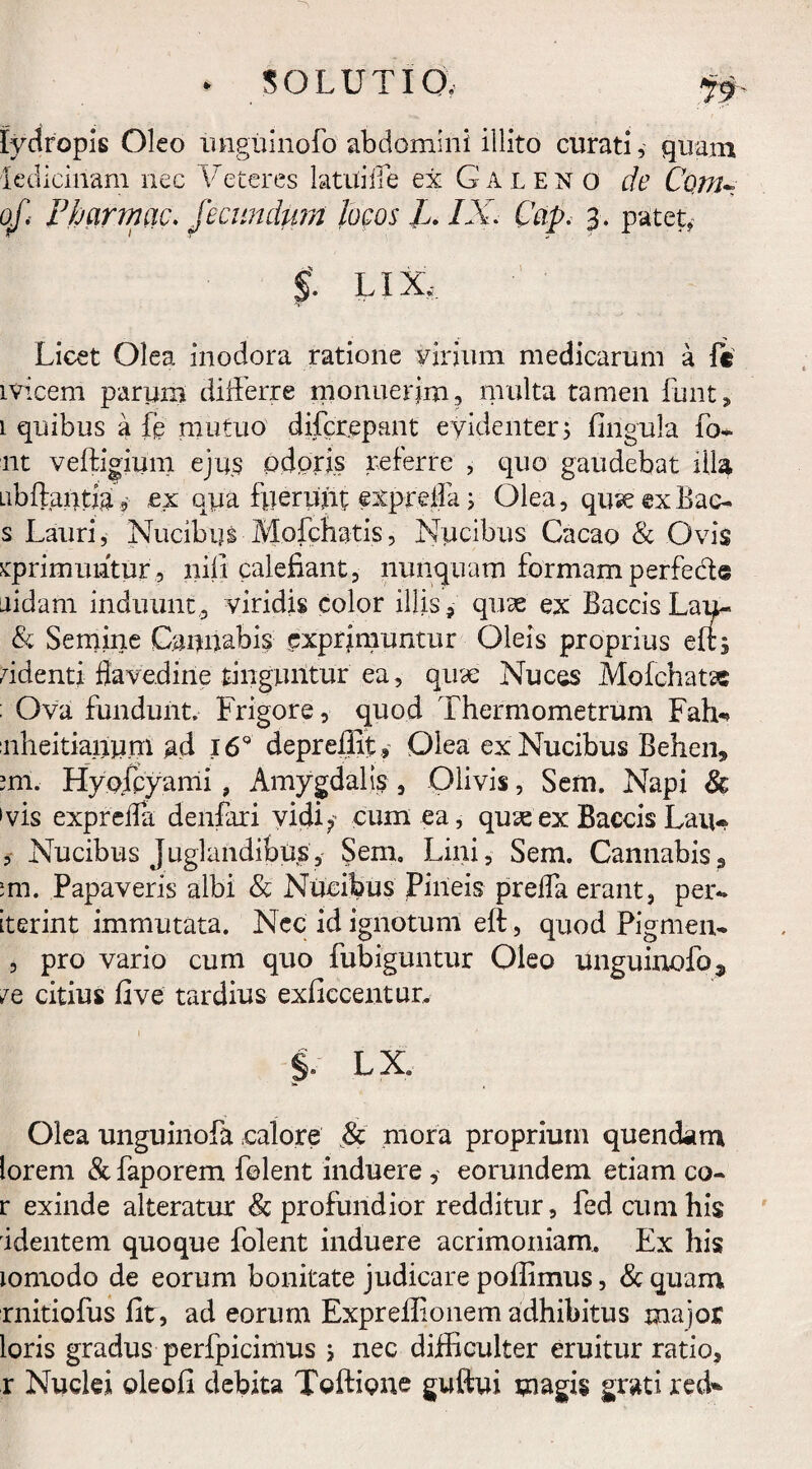 * SOLUTI Qv lydropis Oleo unguinofo abdomini illito curati, quam lediciriam nec Veteres latui ile ex Galeno de Conu of. Fharmac. Fecundum locos L. IX. Cap. 3. patet, $. LIX, Licet Olea inodora ratione virium medicarum a fc 1 vicem parum differre monuerim, multa tamen funt, 1 quibus a fe mutuo difcr.epant evidenter; fingula Po¬ nt veffigium ejus odoris referre , quo gaudebat illa Libftantia, ex qua fuerunt exprdfa; Olea, quseexBac- s Lauri, Nucibus Molebatis, Nucibus Cacao & Ovis xprimuhtur, nili calefiant, nunquam formam perfecit aidam induunt, viridis color illis, quae ex Baccis Lau- & Semine Caonabis exprimuntur Oleis proprius eft; fidenti flavedine tinguntur ea, quae Nuces Mofchatsc : Ova fundunt. Frigore, quod Thermometrum Faffi nheitiantim ad 169 depreffit, Olea ex Nucibus Behen* mi. Hyofcyami , Amygdalis , Olivis, Sem. Napi & 'vis exprdTa denfari vidi, cum ea, quseex Baecis Lau* , XTucibus Juglandibus, Sem, Lini, Sem. Cannabis3 ;m. Papaveris albi & Nucibus Pineis preffa erant, per*. iterint immutata. Nec id ignotum eft, quod Pigmen- , pro vario cum quo fubiguntur Oleo unguinofo 5, vq citius fi ve tardius exficcentur. §. LX. Olea unguinofa calore & mora proprium quendam lorem & faporem folent induere, eorundem etiam co- r exinde alteratur & profundior redditur, fed cum his identem quoque folent induere acrimoniam. Ex his lomodo de eorum bonitate judicare pofiimus, & quam rnitiofus fit, ad eorum Exprefiionem adhibitus major loris gradus perfpicimus ; nec difficulter eruitur ratio, r Nuclei oleofi debita Toftione guftui magis grati reffi