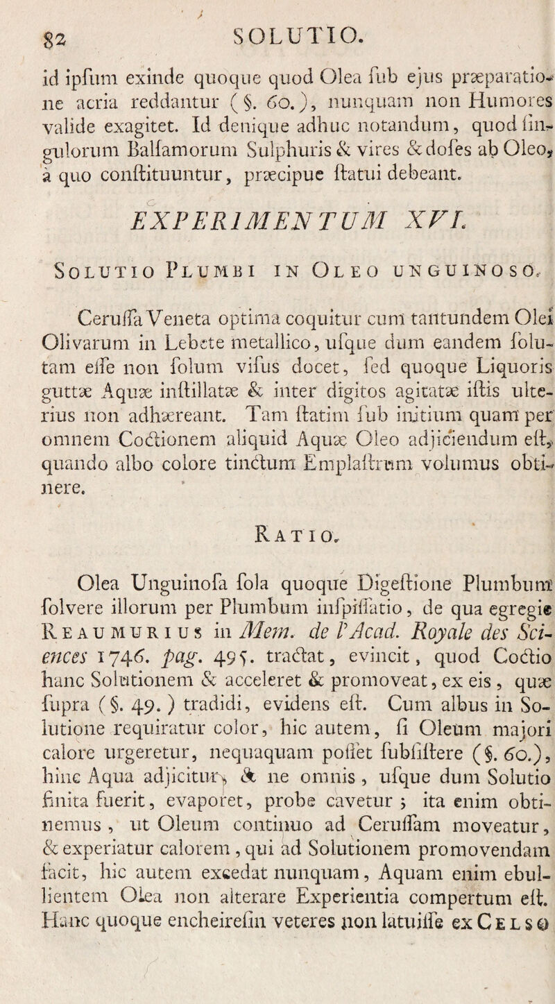 %z id ipfum exinde quoque quod Olea fub ejus praeparatio¬ ne acria reddantur ( §. 60.), nunquam non Humores valide exagitet. Id denique adhuc notandum, quodfin- gulorum Balfamorum Sulphuris & vires & doles ab Oleo* a quo conftituuntur, praecipue ftatui debeant. EXPERIMENTUM XVL Solutio Plumbi in Oleo unguinoso, CerufTa Veneta optima coquitur cum tantundem Olei Olivarum in Lebete metallico, ufque dum eandem folu- tam ede non folum vifus docet, fed quoque Liquoris guttae Aquae inftillatae & inter digitos agitatae illis ulte¬ rius non adhaereant. Tam ftatim fub initium quam per omnem Codionem aliquid Aquae Oleo adjiciendum ell,, quando albo colore tindum Emplallrtnm volumus obti¬ nere. Ratio. Olea Unguinofa fola quoque Digeilione Plumbum folvere illorum per Plumbum infpidatio, de qua egregie Reaumurius in Mem. de P Ac ad. Royale des Sci¬ ences 1746. pag. 495. tradat, evincit, quod Codio hanc Solutionem & acceleret & promoveat, ex eis , quae fupra (§. 49.) tradidi, evidens eft. Cum albus in So¬ lutione requiratur color, hic autem, fi Oleum majori calore urgeretur, nequaquam pollet fublillere (§.60.), hinc Aqua adjicitur* & ne omnis , ufque dum Solutio finita fuerit, evaporet, probe cavetur ; ita enim obti¬ nemus, ut Oleum continuo ad Ceruflam moveatur, & experiatur calorem, qui ad Solutionem promovendam facit, hic autem excedat nunquam, Aquam enim ebul¬ lientem Olea non alterare Experientia compertum ell. Hanc quoque encheirefin veteres non latuilfe ex C e l s q