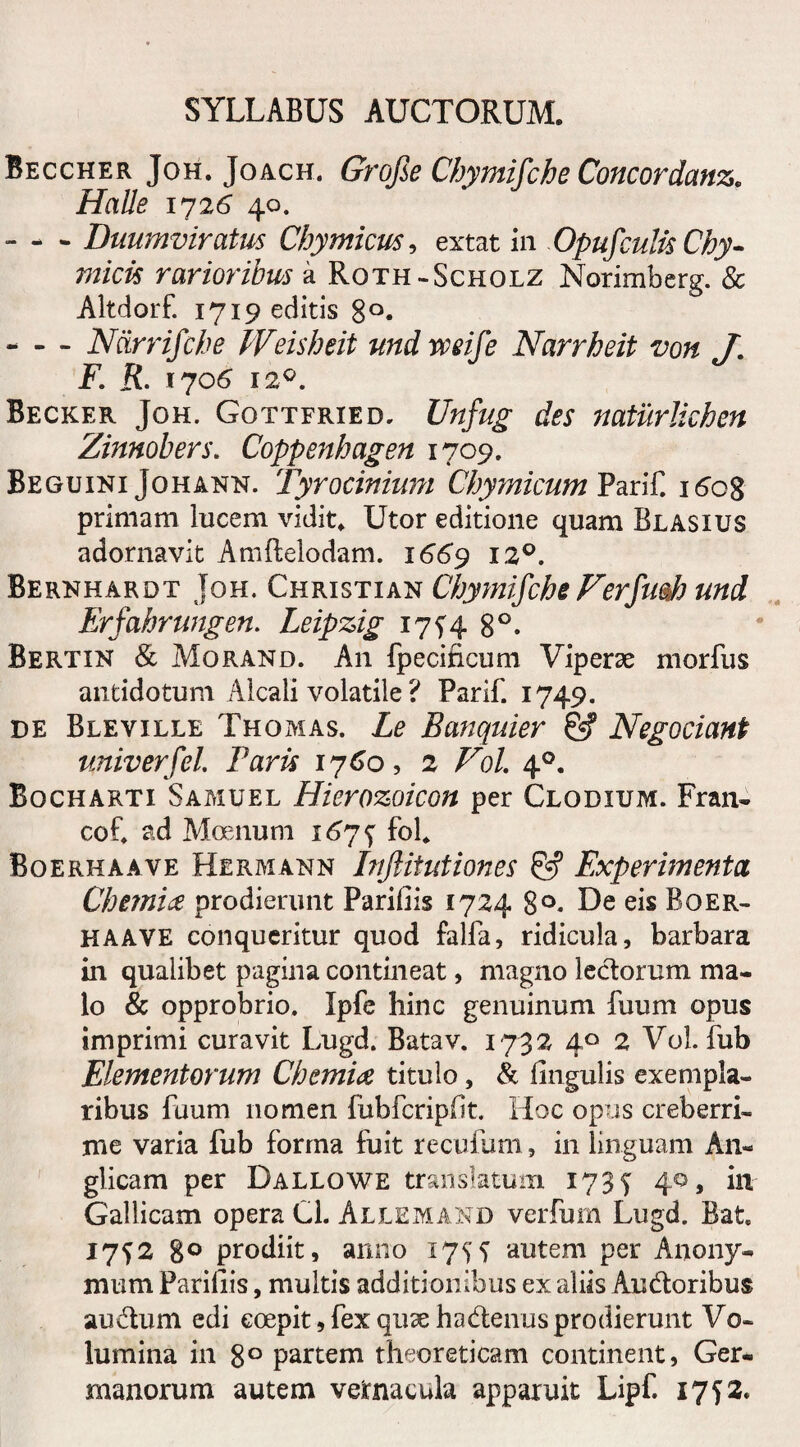 Beccher Joh. Joach. Grofie Chymifche Concordans Halle 1726 40. - - - Duumviratus Chymicus, extat in Opufculis Chy- micis rarioribus a Roth-Scholz Norimbcrg. & Altdorf. 1719 editis 8°. -N&rrifche PVeisheit und weife Narrheit von J. F. R. 1706 12°. Becker Joh. Gottfried. Unfug des naturlichen Zinnobers. Coppenhagen 1709. Beguini Johahn. Tyrocinium Chymicum Parif. i6c$ primam lucem vidit. Utor editione quam Blasius adornavit Amftelodam. 1669 120. Berhhardt Joh. Christian Chymifche Ferftmh und Erfahrungen. Leipzig 17^4 8°. Bertin & Morand. An fpecincum Viperae morfus antidotum Alcali volatile ? Parif. 1749. de Bleville Thomas. Le Banquier &? Negociant univerfel. Paris 1760, 2 Fol 40. Bocharti Samuel Hierozoicon per Clodium. Fran- cof. ad Moenum 1675^ fol. Boerhaave Hermann Inftitutiones & Experimenta Chemia prodierunt Parifiis 1724 8°. De eis Boer¬ haave conqueritur quod falfa, ridicula, barbara in qualibet pagina contineat, magno ledorum ma¬ lo & opprobrio. Ipfe hinc genuinum fuum opus imprimi curavit Lugd. Batav. 1732 40 2 Vol. fub Elementorum Chemia titulo, & Ungulis exempla¬ ribus fuum nomen fubfcripft. Hoc opus creberri¬ me varia fub forma fuit recufum, in linguam An- glicam per Dallowe translatum 1735 40, in Gallicam opera Cl. Allemand verfum Lugd. Bat 17^2 8° prodiit, anno 175f autem per Anony- mum Pariliis, multis additionibus ex aliis Audoribus audum edi coepit, fex qux hadenus prodierunt Vo¬ lumina in 8° partem theoreticam continent, Ger¬ manorum autem vernacula apparuit Lipf 1752.