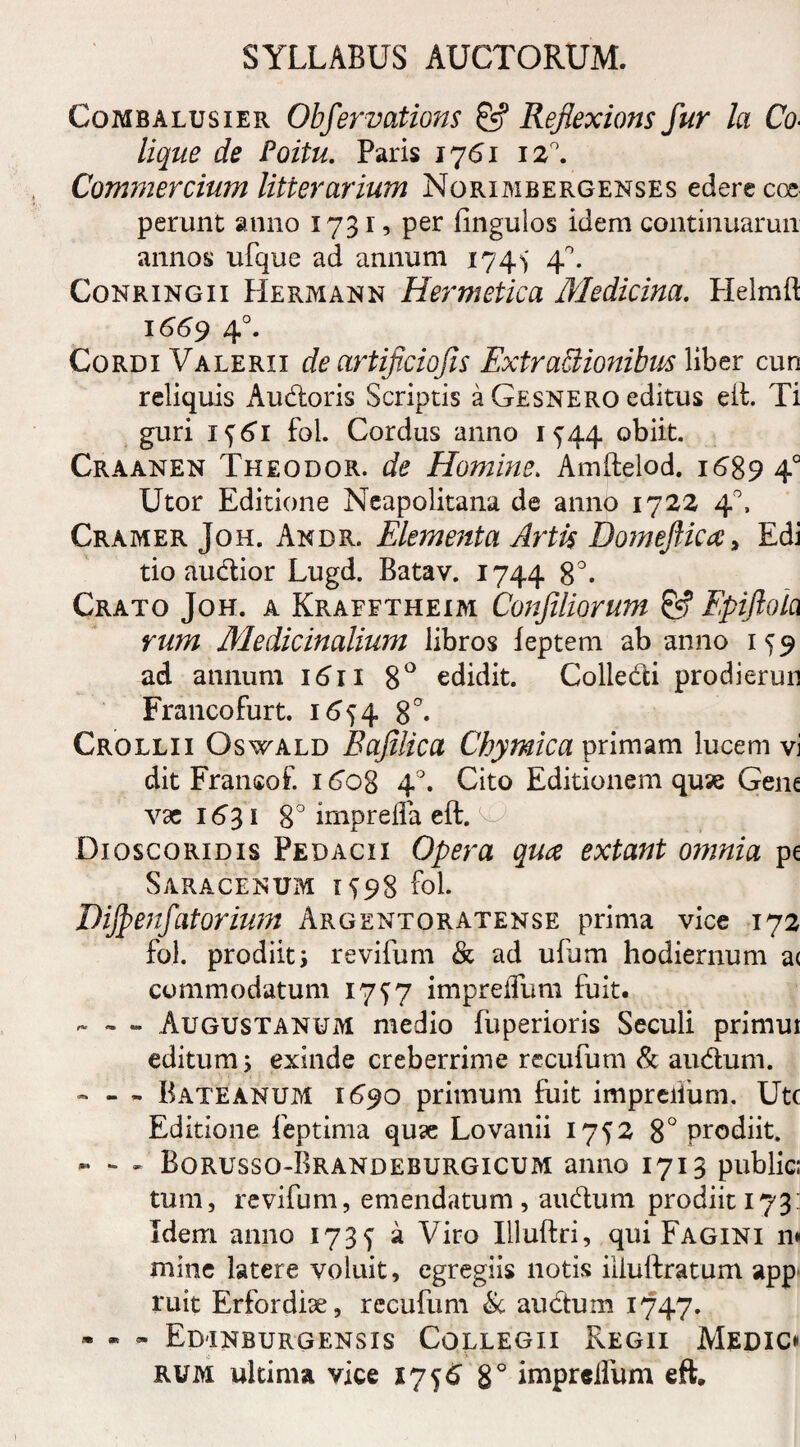 Combalusier Obfervations & Rejlexions fur la Co¬ lique de Poitu. Paris 1761 12°. Commercium litterarium Norimbergenses edere coe perunt anno 173 r, per Ungulos idem continuarun annos ufque ad annum 174^ 40. Conringii Hermann Hermctica Medicina. Helmft 1669 4°. Cordi Valerii de artificiojis Extractionibus liber cun reliquis Audoris Scriptis a Gesnero editus eft. Ti guri if6i fol. Cordus anno 1^44 obiit. Craanen Theodor. de Homine. Amftelod. 1689 40 Utor Editione Neapolitana de anno 1722 40, Cramer Joh. Andr. Elementa Artis Domeftica > Edi tio audior Lugd. Batav. 1744 8°. Crato Joh. a Krafftheim Confiliorum & Epiftoia rum Medicinalium libros feptem ab anno 15 9 ad annum 1611 8° edidit. Colledi prodierun Francofurt. 1654 8°- Crollii Oswald Bafilica Chymica primam lucem vi dit Fransof. 1 6og 4°. Cito Editionem quae Gene vae 1631 8° impreffa eft. V' Dioscoridis Pedacii Opera qua extant omnia pe Saracenum 1^98 fol. Dijfenfatorium Argentoratense prima vice 172 fol. prodiit i revifum & ad ulum hodiernum a( commodatum 17^7 impreflum fuit. - - - Augustanum medio fuperioris Seculi primui editum 5 exinde creberrime recufum & audum. ~ - - Bateanum 1690 primum fuit impreiium. Utc Editione feptima qu<e Lovanii 1752 8° prodiit. - - - Borusso-Brandeburgicum anno 1713 public; tum, revifum, emendatum, audum prodiit 173: Idem anno 1735 a Viro Illuftri, qui Fagini n» mine latere voluit, egregiis notis iiiuftratum app ruit Erfordiae, recufum & audum 1747. - - - Edinburgensis Collegii Regii Medic* rum ultima vice 17 <j6 8° imprelfum eft.