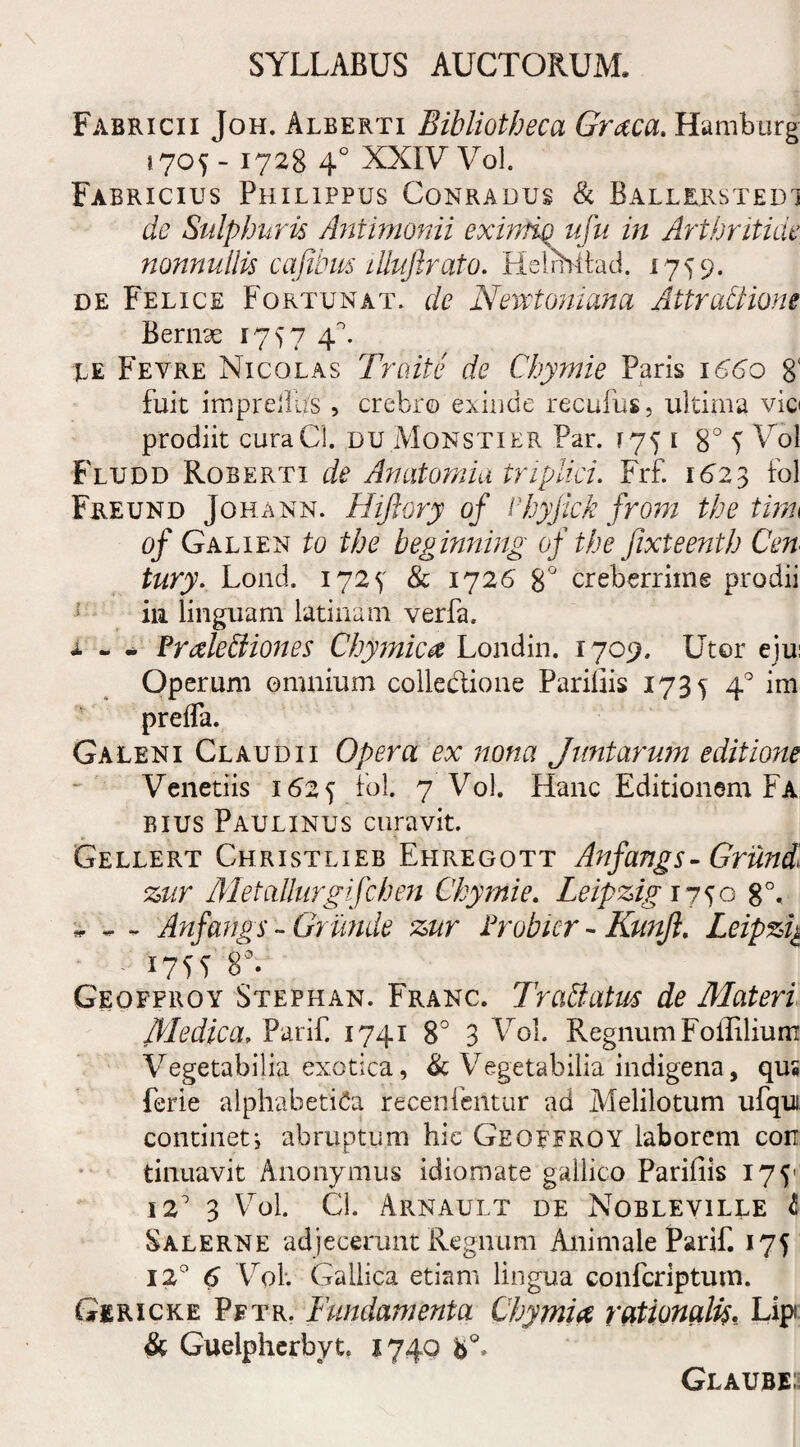 Fabricii Joh. Alberti Bibliotheca Graea. Hamburg 1705-1728 4° XXIV Vol. Fabricius Philippus Conradus & Ballrrstedj de Sulphuris /intimandi eximio ufu in Arthritide nonnullis cafibus illuflrato. Helrhitad. 1759. de Felice Fortunat, de Nevetoniana Attrabiione Bernx 1757 4 A te Fevre Nicolas Trciite de Chymie Paris 1660 8' fuit imprelli/s , crebro exinde recufus, ultima vio prodiit curaCl. du Monstier Par. [751 8° 5 Vol Fludd Roberti de Anatomia triplici. Frf. 1623 fol Freund Johann. Hijlory of Vhyjick from the tim of Galien to the beginning of the jixteenth Cen tury. Lond. 1725 & 1726 8° creberrime prodii in linguam latinam verfa. i - - Fralebliones Chymie a Londin. 1709. Utor eju: Operum omnium collectione Pariliis 1735 40 ini preffa. Galeni Claudii Opera ex nona Jiintarum editione Venetiis 1625 Fol. 7 Vol. Hanc Editionem Fa bius Paulinus curavit. Gellert Christlieb Ehregott Anfangs- Grund zur Metallurgifchen Chymie. Leipzig 1750 8°. - Anfangs - Gritnde zur Frobier - Kunfi. Leipzig - d 175? 8°. Geofproy Stephan. Franc. Trablatus de Materi Medica. Parif. 1741 8° 3 Vol. Regnum Foffilium Vegetabilia exotica, & Vegetabilia indigena, qus ferie alphabeti 6a recenfentur ad Melilotum ufqui contineti abruptum hic Geoefroy laborem con tinuavit Anonymus idiomate gallico Parifiis 175' 12' 3 Vol. Cl. Arnault de Nobleville & Salerne adjecerunt Regnum Animale Parif. 175 12° 6 Vol. Gallica etiam lingua confcriptum. Gericke Pftr. Fundamenta Chymia rationalis. Lip & Guelpherbyt. 1740 Glaube;