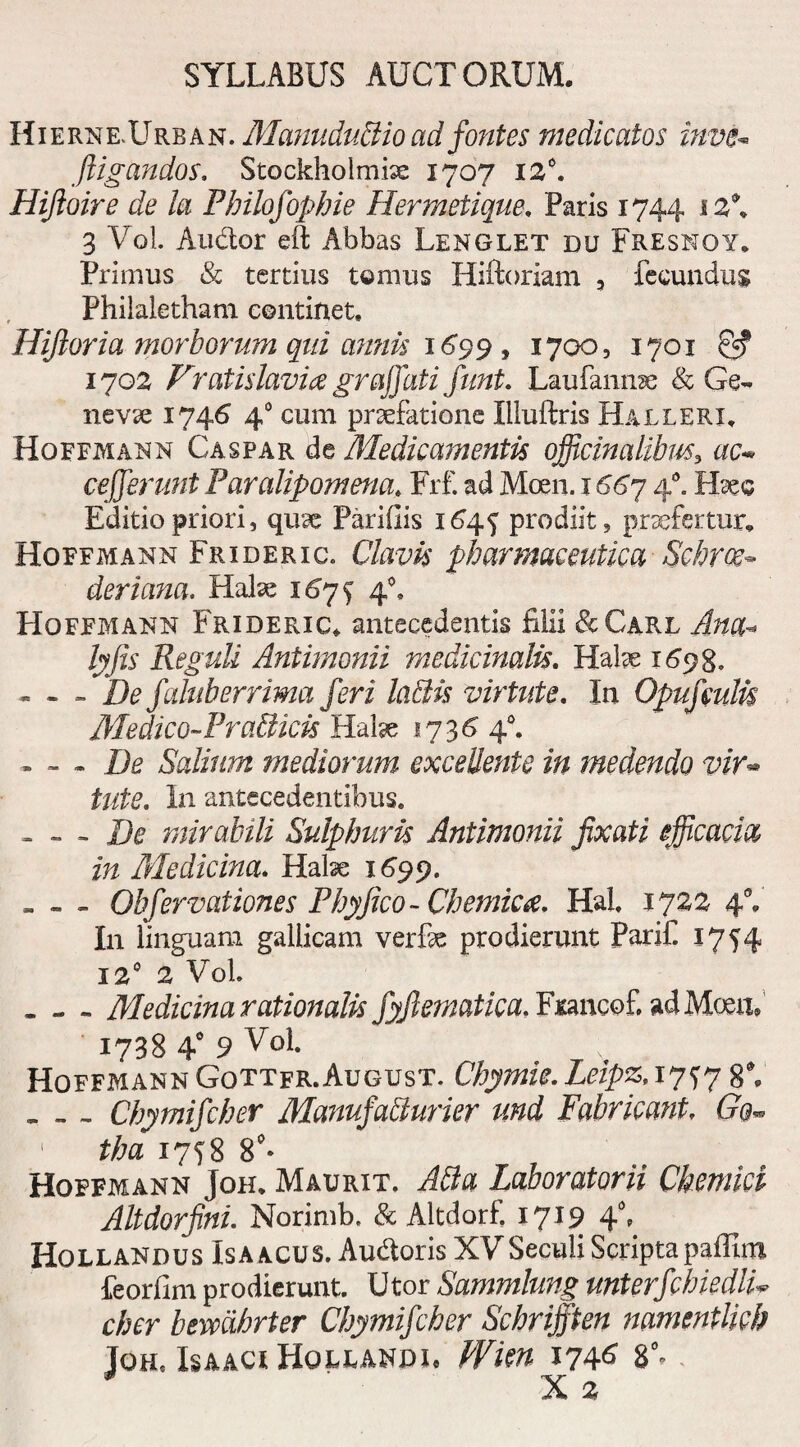 Hierne-Urban . Manudublio ad fontes medicatos inve- ./ligandos, Stockhoimix 1707 12°. Hijioire de ia Philofophie Hermelique. Paris 1744 i2\ 3 Vol. Audior eft Abbas Lenglet du Fresnoy, Primus & tertius tomus Hiftoriam , fecundus Philaletham continet. Hijioria morborum qui annis 1699 , 1700, 1701 & 1702 Vratislavice graffati funi. Laufanme & Ge¬ nevae 1746 40 cum prsefatione liluftris Hallekx. Hoffmann Caspar de Medicamentis officinalibm, ac- ce ferunt Paralipomena. Frf. ad Moen. 1667 40. Haec Editio priori, qux Paridis 164$ prodiit, praefertur, Hoffmann Frideric. Clavis pharmaceutica Schroe- deriana. Halae 167^ 40. Hoffmann Frideric. antecedentis filii &Carl Afe#* /jj/zr Reguli Antimonii medicinalis. Halae 1698. • - - De faluberrima feri labiis virtute. In Opufiulis Medico-Pra&icis Halae 1736 40. - - - De Salium mediorum excedente in medendo vir*» tute. In antecedentibus. . - - De mirabili Sulphuris Antimonii fixati efficacia in Medicina. Habe 1699. - - - Obfervationes Phy fico-Chemka. HaL 1722 4V I11 linguam gallicam verfae prodierunt Parif 1754 120 2 Vol. - - - Medicina rationalis fyftematica. Francofi adMoen» 1738 4° 9 Hoffmann Gottfr.August. Chymic.Leipz, 1777 8V « - > Chymifcher Manufabturier und Fabricant, ' tha 1758 8°* Hoffmann Joh. Maurit. Laboratorii Chemici Altdorfini. Norimb. & Altdorfi 1719 40, Hollandus Isaacus. Au&oris XVSeculi Scriptapaffim feorfim prodierunt. Utor Sammlung unterfchiedlu cher beivcihrter Chymifcher Schrifften namentlieh JOHs IsAAClHOLEANDIe WUu 174^ 8°»