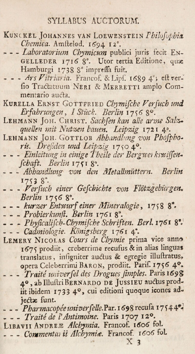 Kunc&el Johannes van Loewensteik Fhilofopbitz Chemiea. Amftelod. i6’94 - - ~ Laboratormm Chymicum publici juris fecit En~ GELLEDER 1716 8 A Utor tertia Editione, quse Hamburgi 1738 8° imprefla fuit. - - - Ars Vitriaria. Francof. &Lipf. 1689 4°> eftver- fio Tradatuum Neri <& Merretti amplo Com¬ mentario auda. Kurella Ernst Gottfried Chymifche Verfuch uni Erfabrungen, 1 Stilek. Berlin 17^6 8°. Lehmann Joh. Christ. Sachfen kan alie anne Salz~ quellen mit Nutzen bauen. Leipzig 1721 40. Lehmann Joh. Gottlob Abhandlung von Pbofpbo* ris. Drefiden und Leipzig 17 $0 4°. - - - Einleitung in einige Theile der Bergwet ksmffetu fchaft. Berlin 17^1 8°. -Abhandlung von den Metalhnuttern. Berlin 8°. -Verfuch einer Gefchichte von Flotzgeburgen• Berlin 17^6 g*. -kurzer Entvourf einer Mineralogie, 175 8 8L -Probierkunfl. Berlin 1761 8 A - - - Fhyjicalifch-Chymifche Schriften. BerL 1761 8A -Cadmiologie. Konigsbcrg 1761 4*. Lemery Nicolas Co&n’ de Chymie prima vice anna 1675 prodiit, creberrime recufus &in alias linguas translatus, infigniter audus & egregie iiluftratug* opera Celeberrimi Baron, prodiit. Parif.17^ 4Q- - - - Traite univerfel des Drogues Jimples. Paris 1698 40, ab IlluitriBernardo de Jussieu audus prod¬ iit ibidem 1733 40, cui editioni quoque icones ad-» jedae funt. - - - Pharmacopee univerfelle. Par. 1698 recufa 17 f 4 4#<? - - - Traite de VAntimoine. Paris 1707 12°. Libavii Andreje Alchymia. Francof. \6o6 fot. . - - Commenta} ii Alchymia. Francof 1606 fol