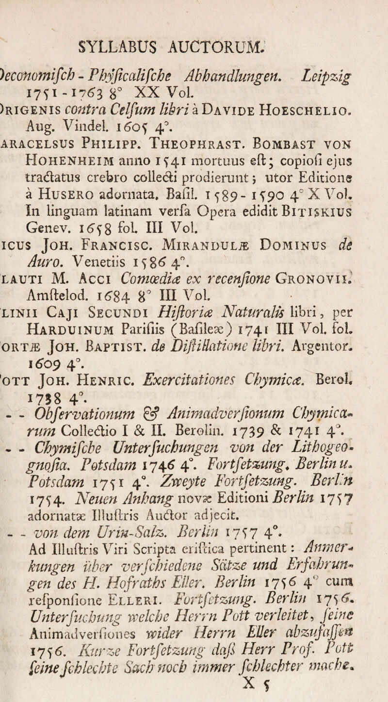 )economifch - Phyficalifche Abhandlungen. Leipzig 1751-17638° XX VoL )rigenis contra Celfum libri a Davide Hqeschelxo. Aug. Vindei. 1605 4°. ARACELSUS PHILIPP. THEOPHRAST. BOMBAST VON Hohenheim anno 1541 mortuus eft; copiofi ejus tradatus crebro collecti prodierunt j utor Editione a Husero adornata, Baiil. 1 589- 1^90 40 X VoL In linguam latinam verfa Opera edidit Bitiskius Genev. 1658 foL III Vol. icus Joh. Francisc. Mirandulje Dominus de Auro. Venetiis 15864°. lauti M. Acci Comoedia ex recenjione Gronoyii.' Amftelod. 1684 8° III Vol linii Caji Secundi Hijloria Naturalis libri, per Harduinum Parifiis (Bafilese) 1741 III Vol. foL ortje Joh. Baptist. de DifiiBatione libri. Argentor. 1609 40. ott Joh. Henric. Exercitationes Chymica. Berol. I7SS 4°- - - Obfervationum & Animadverjionum Chymica- Colledio I & II. Berolin. 1739 & 1741 40. . - Chymifcbe Unterfucbungen von der Lithogeo- gnojia. Potsdam 1746 40. Fortfetzung. Berlin u» Potsdam 1751 4°. Zvceyte Fortfetzung. B eri in 1754. Neuen Anhang novx Editioni Berlin 1757 adornatae Illuftris Audior adjecit. - - von dem Urm-SaJz. Berlin 1757 40, Ad Illuftris Viri Scripta eriftica pertinent: Aftmer kungen uber verfchiedene Scitze und Erfahrun or/t des FI. Hofraths Ei!er. Berlin 4 cura refponlione Elleri. Fortfetzung. Berlin 1756. Unterfucbung veelche Herrn Pott verleitet, Animadverliones wider Herrn Eller abzufajfin 1756. Kurze Fortfetzung dafi Herr Prof Pott feine fchlecbte Sach nocb immer fchlechter mache•