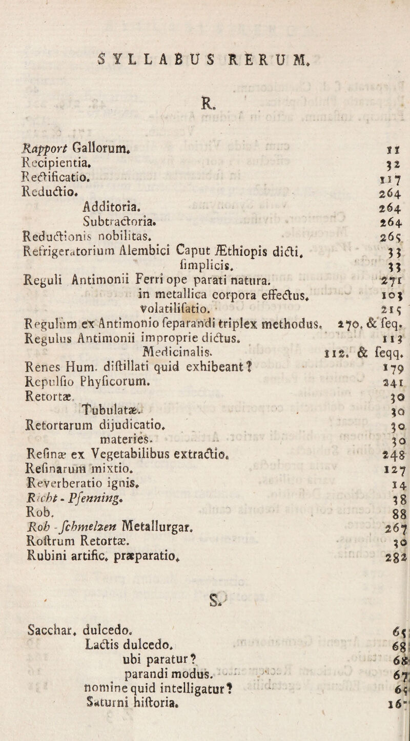 ■SYLLABUS RERUM* R. Rapport Gallorum* ?1 Recipientia. 32 Redificatio. 117 Redudio. 264 Additoria. 264 Subtradoria. 264 Red udi onis nobilitas. 26^ Refrigeratorium Aiembici Caput JEthiopis didi. 33 fimplicis. 33 Reguli Antimonii Ferri ope parati natura. 271 in metallica corpora effedus. 103 Volatilifatio. 21$ Regulum ex Antimonio feparandi triplex methodus. 270. & feq. Regulus Antimonii improprie didus. 113 Medicinalis. 112. & feqq. Renes Hum. diftillati quid exhibeant? 179 Repulfio Phyficorum. 241 Retortae* 3 © Tubulatae. 1 30 Retortarum dijudicatio. 30 materies. 30 Refina? ex Vegetabilibus extradio. 248 Refinarum mixtio. 127 Reverberatio ignis. 14 R icht« Pfenning. 3 g Rob, gg Roh - fcbmelzen Mefeallurgar. 267 Roftrum Retortas. 30 Rubini artific. praeparatio. 2g2 s*; Sacchar. dulcedo. 6$ Ladis dulcedo. 6g ubi paratur? «Se¬ parandi modus. ' 67 nomine quid intelligatur? 6^\ Saturni hiftoria. i6B