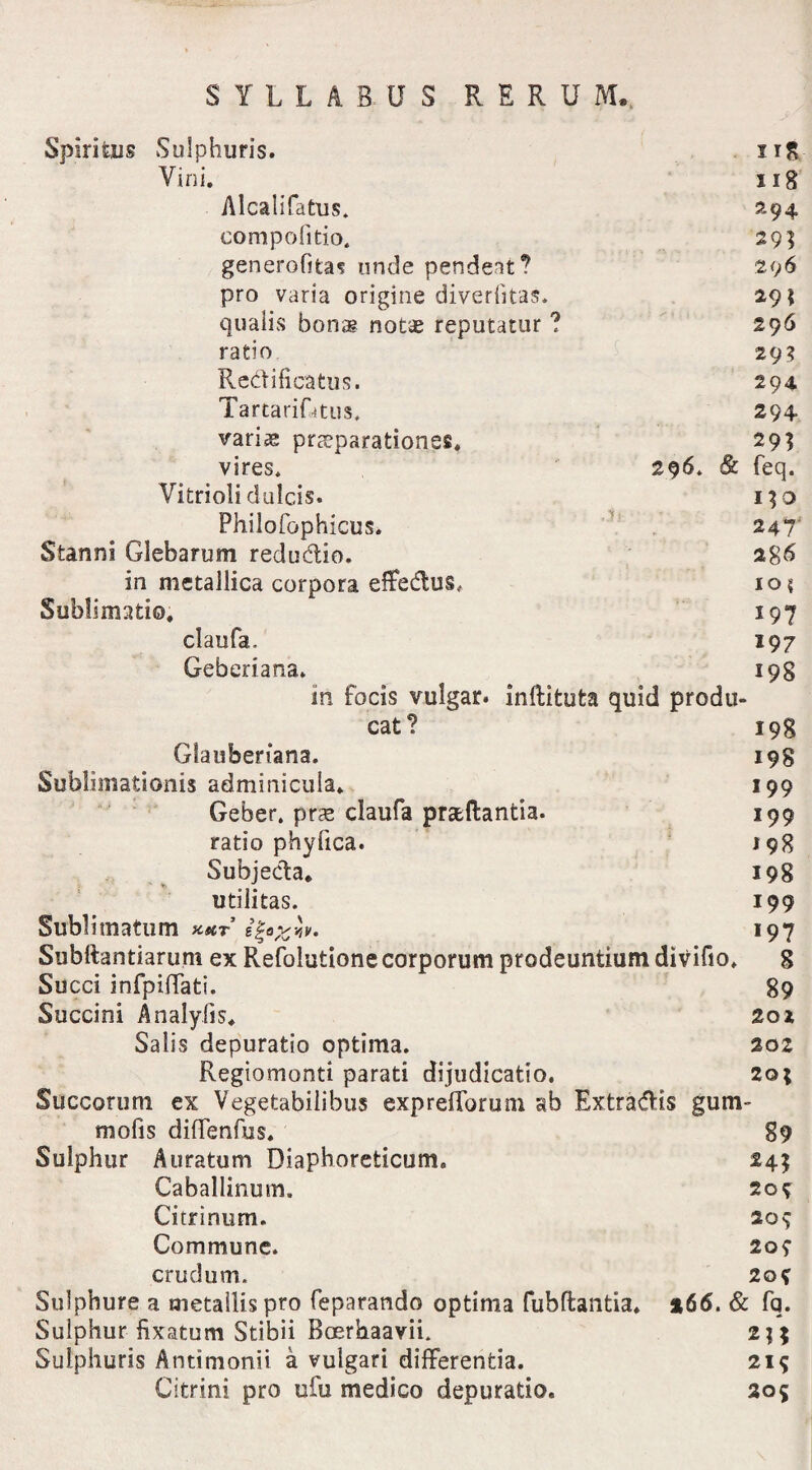 Spiritus Sulphuris. ng Vini. iig Alcalifatus. 294 compofitio. 29] generofita^ unde pendeat? 296 pro varia origine diverlitas. 29 \ qualis bonae notae reputatur ? 296 ratio 29? Redificatus. 294 TartariRtus. 294 variae praeparationes» 29] vires* 296* & feq. Vitrioli dulcis. 130 Philofophicus* 247 Stanni Glebarum redudio. 286 in metallica corpora effedus# 10 $ Sublimati©, 197 claufa. 197 Geberiana. 198 in focis vulgar. inftituta quid produ¬ cat? 198 Glaubenana. 198 Sublimationis adminicula, 199 Geber. prse claufa prseftantia. 199 ratio phyfica. 198 Subjecta, 198 utilitas. 199 Sublimatum KttT i^OjSYtV. *97 Subltantiarum ex Refolutione corporum prodeuntium divifio, 8 Succi infpiffati. 89 Succini Analyfis, 201 Salis depuratio optima. 202 Regiomonti parati dijudicatio. 20; Succorum ex Vegetabilibus expretiorum ab Extradis gum- mofis diffenfus. 89 Sulphur Auratum Diaphoreticum. 24? Caballinum. 20$ Citrinum. 209 Commune. 209 crudum. 20? Sulphure a metallis pro feparando optima fubftantia, »66. & fq. Sulphur fixarum Stibii Bcerhaavii. 2;; Sulphuris Antimonii a vulgari differentia. 219 Citrini pro ufu medico depuratio. 205