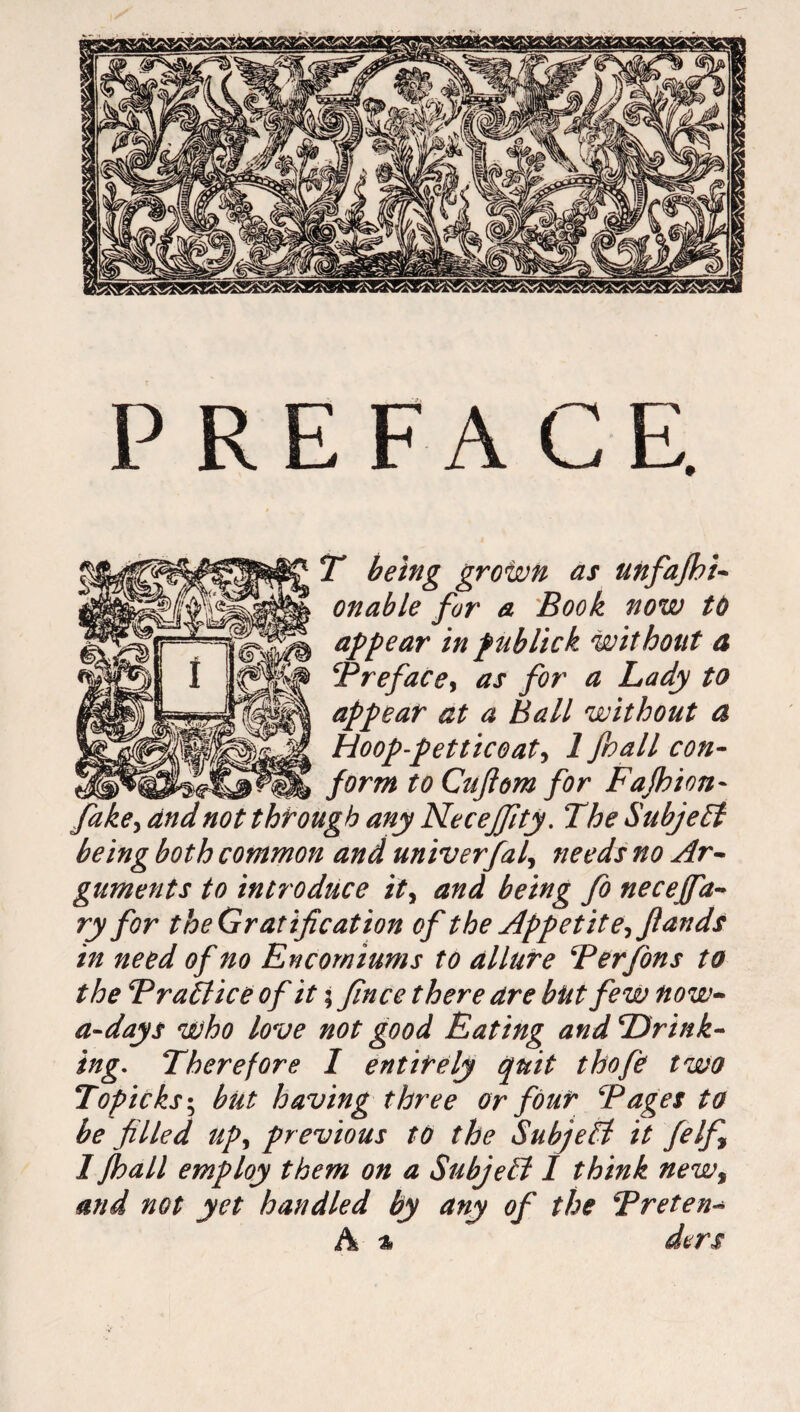 PREFACE. T being grown as unfafhi- onable for a Book now to appear in publick without a Brefacey as for a Lady to appear at a Ball without a Hoop-petticoat, 1 foall con¬ form to Cufiom for Fafhion- fake, and not through any Necejfty. The Subject being both common and univerfal, needs no Ar¬ guments to introduce ity and being fo neceffa- ry for theGratification of the Appetite-,flands in need of no Encomiums to allure Berfons to the Brattice of it 5 fince there are but few now- a-days who love not good Eating and Drink¬ ing. Therefore I entirely quit thofe two Topicks; but having three or four Bages to be filled upy previous to the Subjett it felf 1 fhall employ them on a Subjett 1 think newt and not yet handled by any of the Breten-» A % ders