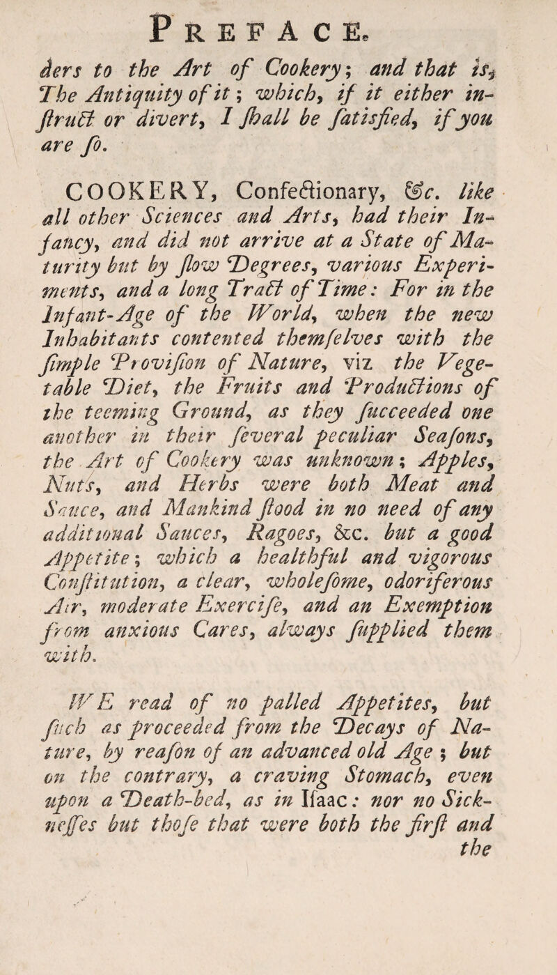 iers to the Art of Cookery, and that is$ The Antiquity of it; which, if it either in- JlruEt or divert, I fhall be fiatisfied\ if you are fo. COOKERY, Confeffionary, &c. like all other Sciences and Arts* had their In¬ fancy, and did not arrive at a State of Ma¬ turity but by flow Degrees, various Experi¬ ments, and a long Trail of Time: For in the Inf ant-Age of the World, when the new Inhabitants contented themfelves with the fimple Frovifion of Nature, viz the Vege¬ table Diet, the Fruits and ‘Productions of the teeming Ground, as they fucceeded one another in their feveral peculiar Seafons, the Art of Cookery was unknown; Apples, Nuts, and Herbs were both Meat and Sauce, and Mankind food in no need of any additional Sauces, Ragoes, &c. but a good Appetite; which a healthful and vigorous Confiitution, a clear, wholefome, odoriferous Airs moderate Exercife, and an Exemption from anxious Cares, always fupplied them with. IV E read of no palled Appetites, but fnch as proceeded from the Decays of Na¬ ture, by reafon of an advanced old Age ; but on the contrary, a craving Stomach, even upon a Death-bed, as in Ifaac .* nor no Sick- neffes but thofe that were both the fir ft and the