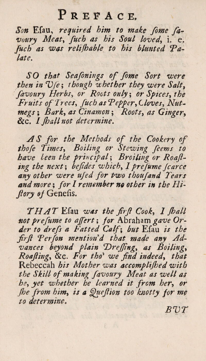 Son Efau, required him to make fome fa- voury Meaty fuch as his Soul lovedy i. e. fuch as was relifhable to his blunted Ta- late. SO that Seafonings of fome Sort were then in cVfe; though whether they were Salty favoury Herbs> or Roots only; or Spicesy the Fruits of'IreeSy fuch ascPepperyLlovesy Nut¬ megs ; Barky as Cinamon $ RootSy as Ginger» &c. 1 Jhall not determine. AS for the Methods of the Cookery of thofe TimeSy Boiling or Stewing feems to have been the principal; Broiling or Roafl- ing the next\ befides which, I prejume fcarce any other were ufed for two thou/and Tears and more; for I remember ng other in the Hi- Jiory of Genefis. THAT Efau was the firfi Cooky 1 Jhall not prefume to ajfert; for Abraham gave Or¬ der to drefs a Fatted Calf; but Efau is the firfi Terfon mention d that made any Ad¬ vances beyond plain 'Dreffingy as Boilingy Roaflingy &c. For tho1 we find indeedy that Rebeccah his Mother was accomplifhed with the Skill of making favoury Meat as well as hey yet whether he learned it from heTy or Jhe from himy is a ^ueflion too knotty for me to determine4 BVT