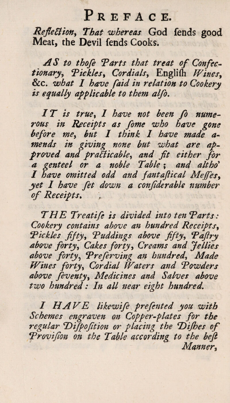 Reflection* That whereas God fends good Meat, the Devil fends Cooks. AS to thofe Tarts that treat of Confec¬ tionary* Tickles* Cordials* Engliih Wines* &c. what 1 have faid in relation to Cookery is equally applicable to them alfo. IT is true* I have not been fo nume¬ rous in Receipts as fome who have gone before me* but I think I have made a- mends in giving none but what are ap¬ proved and practicable* and fit either for a genteel or a noble Table; and altho' I have omitted odd and fantaftical Mejfes* yet I have fet down a confiderable number of Receipts. THE Treatife is divided into ten Tarts: Cookery contains above an hundred Receipts* Tickles fifty* Tuddings above fifty* Taftry above forty* Cakes forty* Creams and Jellies above forty9 Treferving an hundred, Made Wines forty* Cordial Waters and Towders above feventy* Medicines and Salves above two hundred: In all near eight hundred. I HAVE Ukewife prefented you with Schemes engraven on Copper-plates for the regular T)ifpofition or placing the Tiifhes of Trovifion on the Table according to the beft Manner*