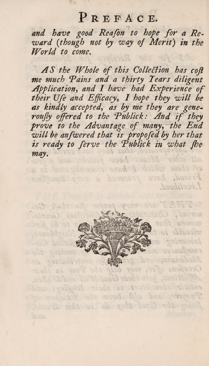 and have good Reafon to hope for a Re* ward (though not by way of Merit) in the World to come. AS the Whole of this Colle£lion has coft me much Rains and a thirty Tears diligent Application, and I have had Experience of their Ufe and Efficacy, I hope they will be as kindly accepted, as by me they are gene- roufy offered to the Rub lick: And if they prove to the Advantage of many, the End will be anfwered that is propofed by her that is ready to ferve the Rublick in what Jhe may. (