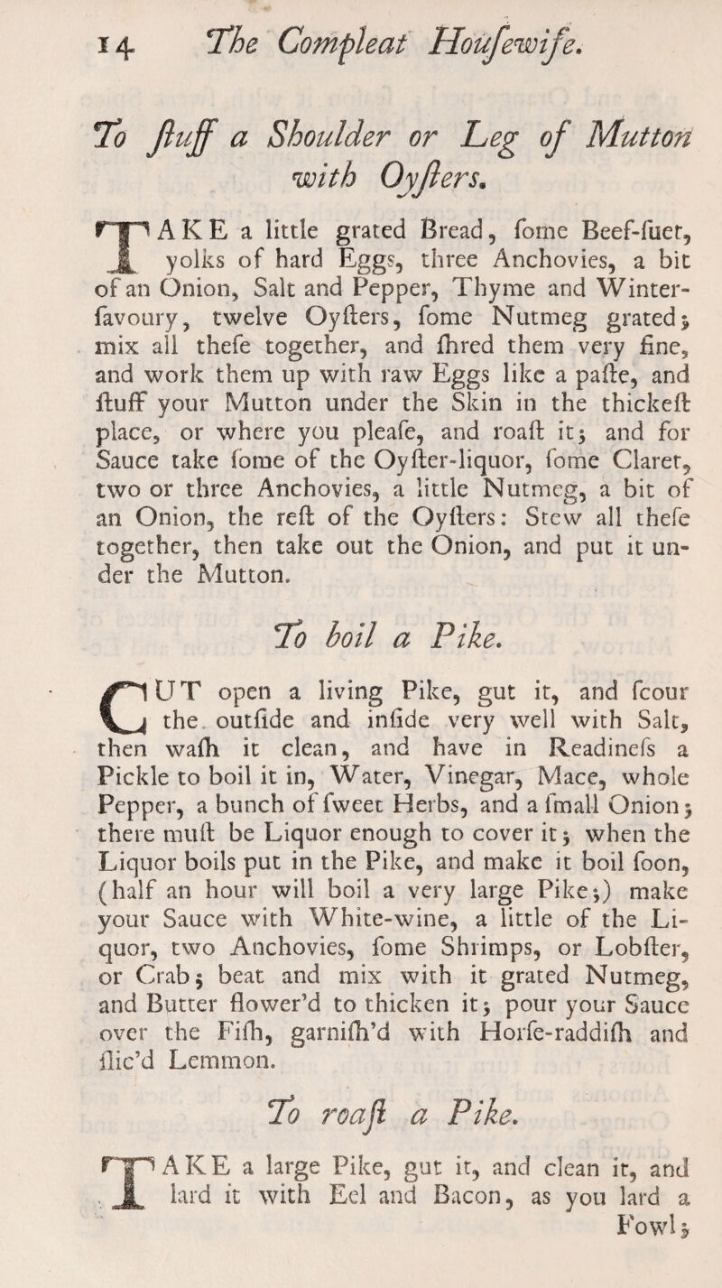 To fluff a Shoulder or Leg of Mutton with Oyflers. TA K E a little grated Bread, fome Beef-flier, yolks of hard Eggs, three Anchovies, a bit of an Onion, Salt and Pepper, Thyme and Winter- favoury, twelve Oyfters, fome Nutmeg grated 3 mix all thefe together, and fhred them very fine, and work them up with raw Eggs like a pafte, and fluff your Mutton under the Skin in the thickeft place, or where you pleafe, and roaft it 5 and for Sauce take fome of the Oyfter-liquor, fome Claret, two or three Anchovies, a little Nutmeg, a bit of an Onion, the reft of the Oyfters: Stew all thefe together, then take out the Onion, and put it un¬ der the Mutton, To boil a Pike. CUT open a living Pike, gut it, and fcour the outfide and iniide very well with Salt, then wafh it clean, and have in Readinefs a Pickle to boil it in, Water, Vinegar, Mace, whole Pepper, a bunch of fweet Herbs, and a fmall Onion 3 there muft be Liquor enough to cover it 3 when the Liquor boils put in the Pike, and make it boil foon, (half an hour will boil a very large Pike3) make your Sauce with White-wine, a little of the Li¬ quor, two Anchovies, fome Shrimps, or Lobfter, or Crab 3 beat and mix with it grated Nutmeg, and Butter flower’d to thicken it 3 pour your Sauce over the Fifh, garnifh’d with Horfe-raddifh and llic’d Lemmon. % roajl a Pike. TAKE a large Pike, gut it, and clean it, and lard it with Eel and Bacon, as you lard a Fowl b