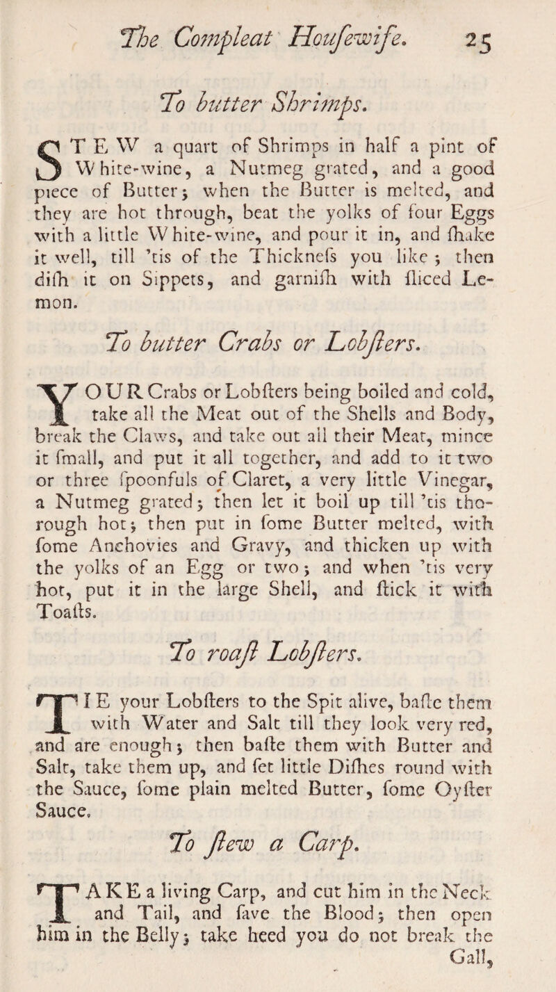 To butter Shrimps. ST E W a quart of Shrimps in half a pint of White-wine, a Nutmeg grated, and a good piece of Butter > when the Butter is melted, and they are hot through, beat the yolks of four Eggs with a little White-wine, and pour it in, and {hake it well, till ’tis of the Thicknefs you like ; then difh it on Sippets, and garnifh with fliced Le¬ mon. To butter Crabs or Lohjlers. YOUR Crabs orLobders being boiled and cold, take all the Meat out of the Shells and Body, break the Claws, and take out ail their Meat, mince it fmall, and put it all together, and add to it two or three fpoonfuls of Claret, a very little Vinegar, a Nutmeg grated 5 then let it boil up till ’tis tho¬ rough hot* then put in fome Butter melted, with fome Anchovies and Gravy, and thicken up with the yolks of an Egg or two ; and when ’tis very hot, put it in the large Shell, and flick it with Toails. TI E your Lobders to the Spit alive, bade them with Water and Salt till they look very red, and are enough *, then bade them with Butter and Salt, take them up, and fet little Difhes round with the Sauce, fome plain melted Butter, fome Oyder Sauce, To Jlew a Carp. TAKE a living Carp, and cut him in the Neck and Tail, and fave the Blood; then open him in the Belly; take heed you do not break the Gall,