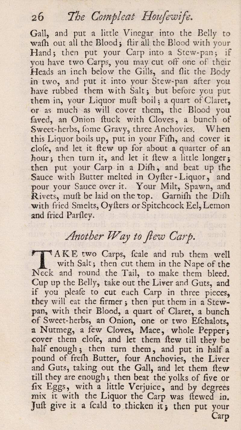 Gall, and put a little Vinegar into the Belly to wafh out all the Blood} flir all the Blood with your Hand} then put your Carp into a Stew-pan} if you have two Carps, you may cut off one of their Heads an inch below the Gills, and flit the Body in two, and put it into your Stew-pan after you have rubbed them with Salt} but before you put them in, your Liquor muft boil} a quart of Claret, or as much as will cover them, the Blood you faved, an Onion (fuck with Cloves, a bunch of Sweet-herbs, fome Gravy, three Anchovies. When this Liquor boils up, put in your Fifh, and cover it clofe, and let it (lew up for about a quarter of an hour; then turn it, and let it ftew a little longer} then put your Carp in a Difh, and beat up the Sauce with Butter melted in Oyfter-Liquor, and pour your Sauce over it. Your Milt, Spawn, and Rivets, moil be laid on the top. Garnifn the Difh with fried Smelts, Oyfters or Spitchcock Eel, Lemon and fried Parfley. Another JVay to ftew Carp. P g^' A K E two Carps, fcale and rub them well JL with Salt} then cut them in the Nape of the Neck and round the Tail, to make them bleed. Cup up the Belly, take out the Liver and Guts, and if you pleafe to cut each Carp in three pieces, they will eat the firmer} then put them in a Stew- pan, with their Blood, a quart of Claret, a bunch of Sweet-herbs, an Onion, one or two Efchalots, a Nutmeg, a few Cloves, Mace, whole Pepper} cover them clofe, and let them ftew till they be half enough 5 then turn them, and put in half a pound of frefh Butter, four Anchovies, the Liver and Guts, taking out the Gall, and let them ftew till they are enough} then beat the yolks of five or fix Eggs, with a little Verjuice, and by degrees mix it with the Liquor the Carp was ftewed in. Juft give it a feald to ..thicken it} then put your Carp