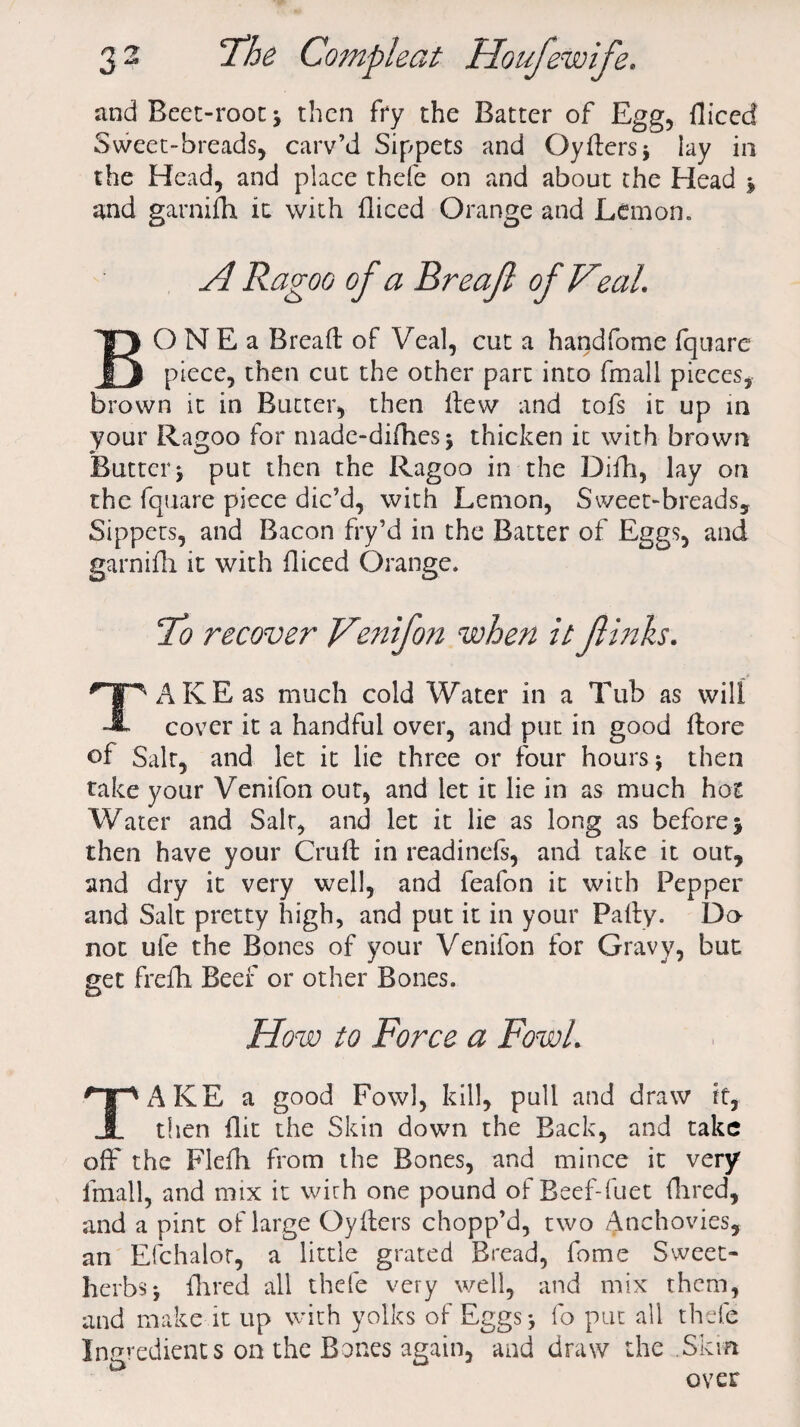 and Beet-root* then fry the Batter of Egg, fliced Sweet-breads, carv’d Sippets and Gyfters* lay in the Head, and place thefe on and about the Head * and garnifh ic with fliced Orange and Lemon. A Ragoo of a Rreaf of Veal. BO N E a Bread of Veal, cut a handfome fqtiarc piece, then cut the other part into fmall pieces, brown it in Butter, then Hew and tofs it up in your Ragoo for made-difhes* thicken it with brown Butter* put then the Ragoo in the Difh, lay on the fquare piece dic’d, with Lemon, Sweet-breads, Sippets, and Bacon fry’d in the Batter of Eggs, and garnifh it with fliced Orange. 7b recover Venifon when it Jlinks. TAKE as much cold Water in a Tub as will cover it a handful over, and put in good ftore of Salt, and let it lie three or four hours * then take your Venifon out, and let it lie in as much hot Water and Salt, and let it lie as long as before * then have your Cruft in readinefs, and take it out, and dry it very well, and feafon it with Pepper and Salt pretty high, and put it in your Pally. Do not ufe the Bones of your Venifon for Gravy, but get frefh Beef or other Bones. How to Force a Fowl. TAKE a good Fowl, kill, pull and draw if, then flit the Skin down the Back, and take off the Flefh from the Bones, and mince it very fmall, and mix it wirh one pound of Beef-fuet Hired, and a pint of large Oyfters chopp’d, two Anchovies, an Efchalor, a little grated Bread, fome Sweet- herbs* Hired all thefe very well, and mix them, and make it up with yolks of Eggs* fo put all thefe Ingredients on the Bones again, and draw the Skm over