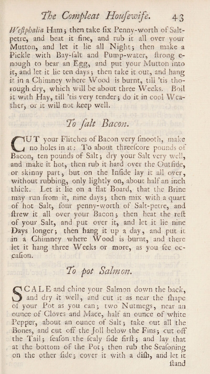 Wefiphalia Ham 5 then take fix Penny-worth of Salt¬ petre, and heat it fine, and rub it all over your Mutton, and let it lie all Night} then make a Pickle with Bay-fall and Pump-water, ftrong c- nough to bear an Egg, and put your Mutton into it, and let it lie ten days, then take it our, and hang it in a Chimney where Wood is burnt, till ’tis tho¬ rough dry, which will be about three Weeks, Boil it with Hay, till ’tis very tender} do it in cool Wea¬ ther, or it will not keep well. C1UT your Flitches of Bacon very fmooth, make j no holes in it: To about threefcore pounds of Bacon, ten pounds of Salt} dry your Salt very well, and make it hot, then rub it hard over the Out fide, or skinny part, but on the Infide lay it all over, without rubbing, only lightly on, about half an inch thick. Let it lie on a flat Board, that the Brine may run from it, nine days} then mix with a quart of hot Salt, four penny-worth of Salt-petre, and ftrew it all over your Bacon} then heat the reft of your Salt, and put over it, and let it lie nine Days longer} then hang it up a day, and put it in a Chimney where Wood is burnt, and there let it hang three Weeks or more, as you fee 00 eafion. To pot Salmon. C A L E and chine your Salmon down the back, Q and dry it well, and cut it as near the fhape of your Pot as you car)} two Nutmegs, near an ounce of Cloves and Mace, half an ounce of white Pepper, about an ounce of Salt} take out all the Bones, and cut off the Joll below the Fins} cut off the Tail} feafon the fcaly fide firft} and lay that at the bottom of the Pot} then rub the Seafoning on the other fide} cover it with a difh, and let it Hand