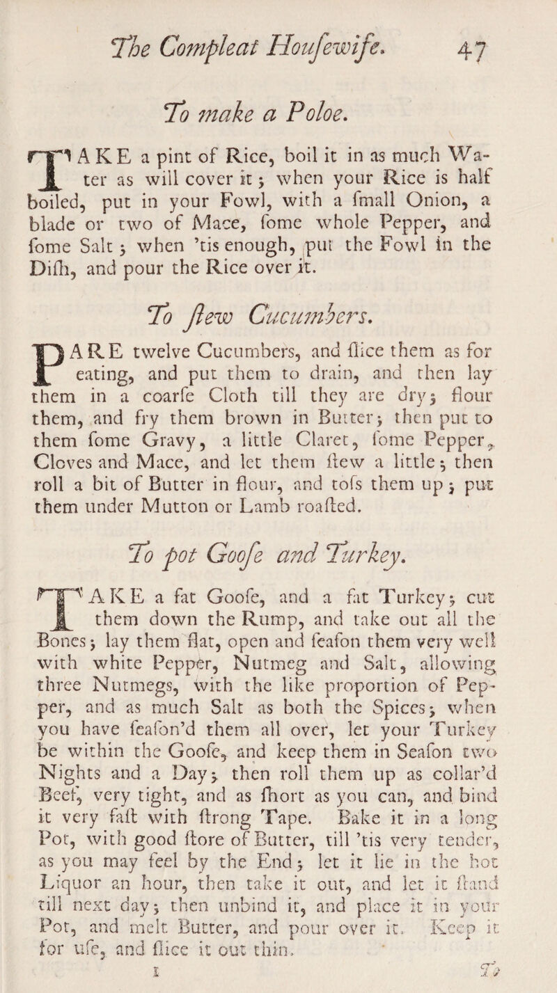 To make a Poloe. 1 A KE a pint of Rice, boil it in as much Wa- ter as will cover it > when your Rice is halt boiled, put in your Fowl, with a fmall Onion, a blade or two of Mace, fome whole Pepper, and fome Salt > when ’tis enough, put the Fowl in the Difh, and pour the Rice over it. to ft ew Cucumbers. PARE twelve Cucumbers, and flice them as for eating, and put them to drain, and then lay them in a coarfe Cloth till they are dry3 flour them, and fry them brown in Butter j then put to them fome Gravy, a little Claret, fome Pepperr Cloves and Mace, and let them flew a little s then roll a bit of Butter in flour, and tofs them up j put them under Mutton or Lamb roafled. To pot Goofe and Turkey. 1A K E a fat Goofe, and a fat Turkey *, cut £ them down the Rump, and take out all the Bones \ lay them flat, open and feafon them very well with white Pepper, Nutmeg and Salt, allowing three Nutmegs, with the like proportion of Pep¬ per, and as much Salt as both the Spices -y when you have feafon’d them all over, let your Turkey be within the Goofe, and keep them in Seafon two Nights and a Day ^ then roll them up as collar’d Beef, very tight, and as fhort as you can, and bind it very fail with flrong Tape. Bake it in a long Pot, with good ftore of Butter, till ’tis very tender, as you may feel by the End 5 let it lie in the hot Liquor an hour, then take it out, and let it Land till next days then unbind it, and place it in your Pot, and melt Butter, and pour over it. Keep it tor ufe, and flice it out thin.