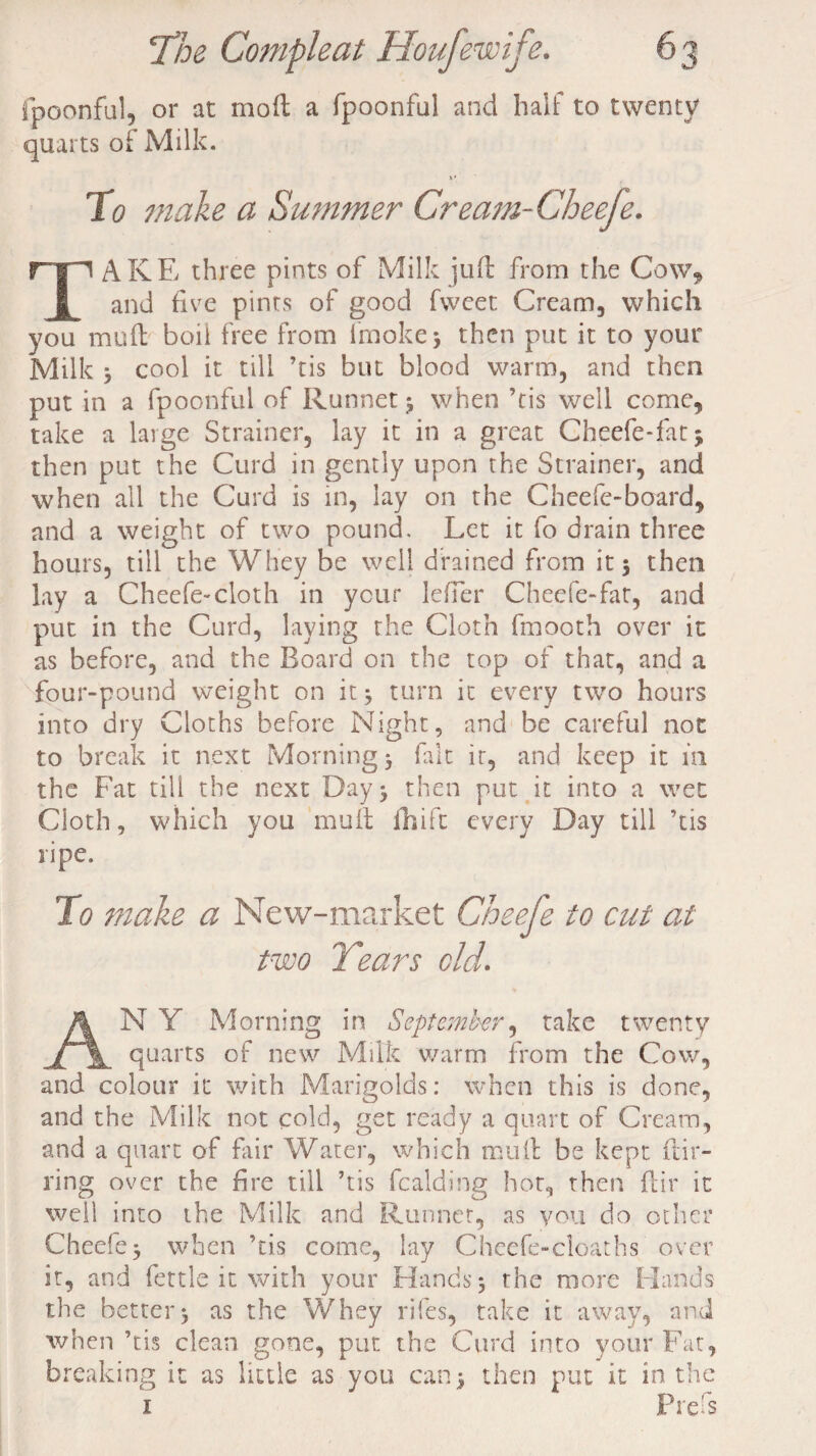 fpoonful, or at moft a fpoonful and half to twenty quarts of Milk. To make a Summer Cream-Cheefe. rip AKE three pints of Milk juft from the Cow* | and five pints of good fweet Cream, which you muft boii free from fmoke* then put it to your Milk 3 cool it till ’tis but blood warm, and then put in a fpoonful of Runnet 3 when ’tis well come, take a large Strainer, lay it in a great Cheefe-fatj then put the Curd in gently upon the Strainer, and when all the Curd is in, lay on the Cheefe-board, and a weight of two pound. Let it fo drain three hours, till the Whey be well drained from it 3 then lay a Cheefe-cloth in your leffer Cheefe-fat, and put in the Curd, laying the Cloth frnooth over it as before, and the Board on the top of that, and a four-pound weight on it3 turn it every two hours into dry Cloths before Night, and be careful not to break it next Morning 3 fait it, and keep it in the Fat till the next Day 3 then put it into a wet Cloth, which you muft fhift every Day till ’tis ripe. To make a New-market Cheefe to cut at two Years old. N Y Morning in September, take twenty __ _ quarts of new Milk warm from the Cow, and colour it with Marigolds: when this is done, and the Milk not cold, get ready a quart of Cream, and a quart of fair Water, which muft be kept fur¬ ring over the fire till ’tis fealding hot, then ftir it well into the Milk and Runnet, as you do other Cheefe 3 when ’tis come, lay Cheefe-cloaths over it, and fettle it with your Hands 3 the more Hands the better3 as the Whey riles, take it away, and when ’tis clean gone, pur. the Curd into your Fat, breaking it as little as you can 3 then put it in the