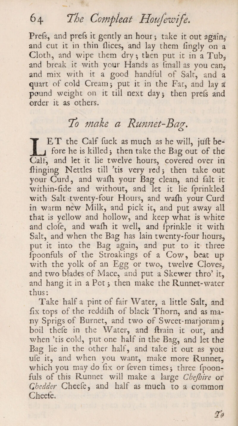 Prefs, and prefs it gently an hour; take it out again^ and cut it in thin flices, and lay them fingly on a Cloth, and wipe them dry; then put it in a Tub, and break it with your Hands as final] as you can, and mix with it a good handful of Salt, and a quart of cold Cream; put it in the Fat, and lay £ pound weight on it till next day; then prefs and order it as others. To make a Runnet-Ba?. LET the Calf fuck as much as he will, juft be¬ fore he is killed; then take the Bag out of the Calf, and let it lie twelve hours, covered over in flinging Nettles till kis very red; then take out your Curd, and wafh your Bag clean, and fait it within-fide and without, and let it lie fprinkled with Salt twenty-four Hours, and wafh your Curd in warm new Milk, and pick it, and put away all that is yellow and hollow, and keep what is white and clofe, and wafh it well, and fprinkle it with Salt, and when the Bag has lain twenty-four hours, put it into the Bag again, and put to it three fpoonfuls of the Stroakings of a Cow, beat up with the yolk of an Egg or two, twelve Cloves, and two blades of Mace, and put a Skewer thro’ it, and hang it in a Pet ; then make the Runnet-water thus: Take half a pint of fair Water, a little Salt, and fix tops of the reddifh of black Thorn, and as ma¬ ny Sprigs of Burnet, and two of Sweet-marjoram; boil thefe in the Water, and ftrain it out, and when ’tis cold, put one half in the Bag, and let the Bag lie in the other half, and take it out as you ufe it, and when you want, make more Runnet, which you may do fix or feven times; three fpoon- fuls of this Runnet will make a large Chejhire or Qhcdder Cheefe, and half as much to a common Cheefe0