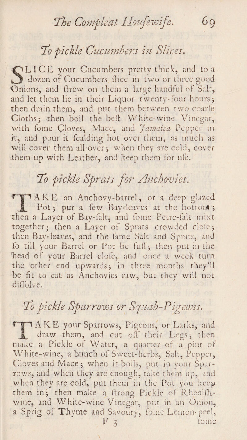 To pickle Cucumbers in Slices. SLICE your Cucumbers pretty thick, and to a dozen of Cucumbers dice in two or three good Onions, and drew on them a large handful of Salt, and let them lie in their Liquor twenty-four hours3 then drain them, and put them between two coarfe Cloths5 then boil the bed White-wine Vinegar, with fome Cloves, Mace, and Jamaica Pepper in it, and pour it fealding hot over them, as much as will cover them all over* when they are cold, cover them up with Leather, and keep them for ufe. 70 pickle Sprats for Anchovies. ryn A KE an Anchovy-barrel, or a deep glazed f_ Pot; put a few Bay-leaves at the botroi* ; then a Layer of Bay-falt, and fome Petre-falt mixu together; then a Layer of Sprats crowded clofej then Bay-leaves, and the fame Salt and Sprats, and io till your Barrel or Pot be full; then put in the ’head of your Barrel dole, and once a week turn the other end upwards; in three months they’ll be fit to eat as Anchovies raw, but they will not diflolve. To pickle Sparrows or Squab-Pigeons. fTT1 A K E your Sparrows, Pigeons, or Larks, and 1 draw them, and cut off their Legs; then make a Pickle of Water, a quarter of a pint of White-wine, a bunch of Sweet-herbs, Salt, Pepper, Cloves and Mace; when it boils, put in your Spar¬ rows, and when they are enough, take them up, and when they are cold, put them in the Pot you keep them in; then make a drong Pickle of Rhenidi- wine, and White-wine Vinegar, put in an Onion, a Sprig of Thyme and Savoury, fome Lemon- peel, F 3 fome \