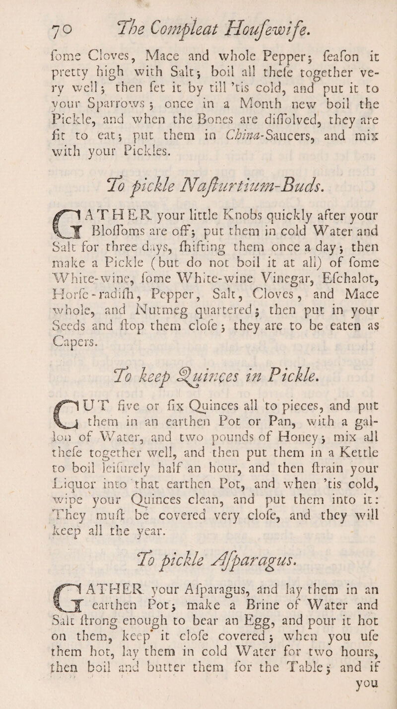 feme Cloves, Mace and whole Pepper5 feafon it pretty high with Salt*, boil all thefe together ve¬ ry well 5 then fet it by till his cold, and put it to your Sparrows 5 once in a Month new boil the Pickle, and when the Bones are difTolved, they are fit to eat*, put them in China-Saucers, and mix with your Pickles. ATHER your little Knobs quickly after your J Blofloms are off5 put them in cold Water and Salt for three days, fhifting them once a day j then make a Pickle (but do not boil it at all) of fome White-wine, fome White-wine Vinegar, Efchalot, Horfe-radifh, Pepper, Salt, Cloves, and Mace whole, and Nutmeg quartered 5 then put in your Seeds and flop them clofe > they are to be eaten as Capers. To keep Quinces in Pickle. UT five or fix Quinces all to pieces, and put them in an earthen Pot or Pan, with a gal- Ion of Water, and two pounds of Honey mix all thefe together well, and then put them in a Kettle to boil leifurely half an hour, and then drain your Liquor into that earthen Pot, and when ’tis cold, wipe your Quinces clean, and put them into it: They mu ft be covered very clofe, and they will keep all the year. GATHER, your Afparagus, and lay them in an earthen Pot> make a Brine of Water and Salt flrong enough to bear an Egg, and pour it hot on them, keep* it clofe covered 5 when you ufe them hot, lay them in cold Water for two hours, then boil and butter them for the Table 5 and if you