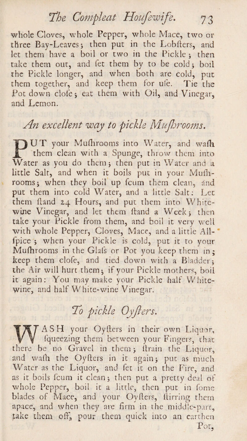 whole Cloves, whole Pepper, whole Mace, two or three Bay-Leaves 3 then put in the Lobfters, and let them have a boil or two in the Pickle 3 then take them out, and fet them by to be cold 3 boil the Pickle longer, and when both are cold, put them together, and keep them for ufe. Tie the Pot down dole 3 eat them with Oil, and Vinegar, and Lemon. An excellent way to pickle MuJJerooms. PUT your Mufhrooms into Water, and wafh them clean with a Spunge, throw them into Water as you do them* then put in Water and a little Salt, and when it boils put in your Mufh¬ rooms j when they boil up fcum them clean, rind put them into cold Water, and a little Salt; Let them fraud 2.4 Hours, and put them into White- wine Vinegar, and let them hand a Week 3 then take your Pickle from them, and boil it very well with whole Pepper, Cloves, Mace, and a little All- fpice 3 when your Pickle is cold, put it to your Mufhrooms in the Glafs or Pot you keep them in; keep them clofe, and tied down with a Bladder 3 the Air will hurt them 3 if your Pickle mothers, boil it again: You may make your Pickle half White- wine, and half W bite-wine Vinegar. To pickle Oyfters. ASH your Oyfters in their own Liquor, fqueezing them between your Fingers, that there be no Gravel in them 3 ftrain the Liquor, and walk the Oyfters in it again3 put as much Water as the Liquor, and fet it on the Fire, and as it boils fcum it clean 3 then put a pretty deal of whole Pepper, boil it a little, then put in forne blades of Mace, and your Oyfters, ftirring them apace, and when they are firm in the middle-part, .take them off, pour them quick into an earthen Pot,