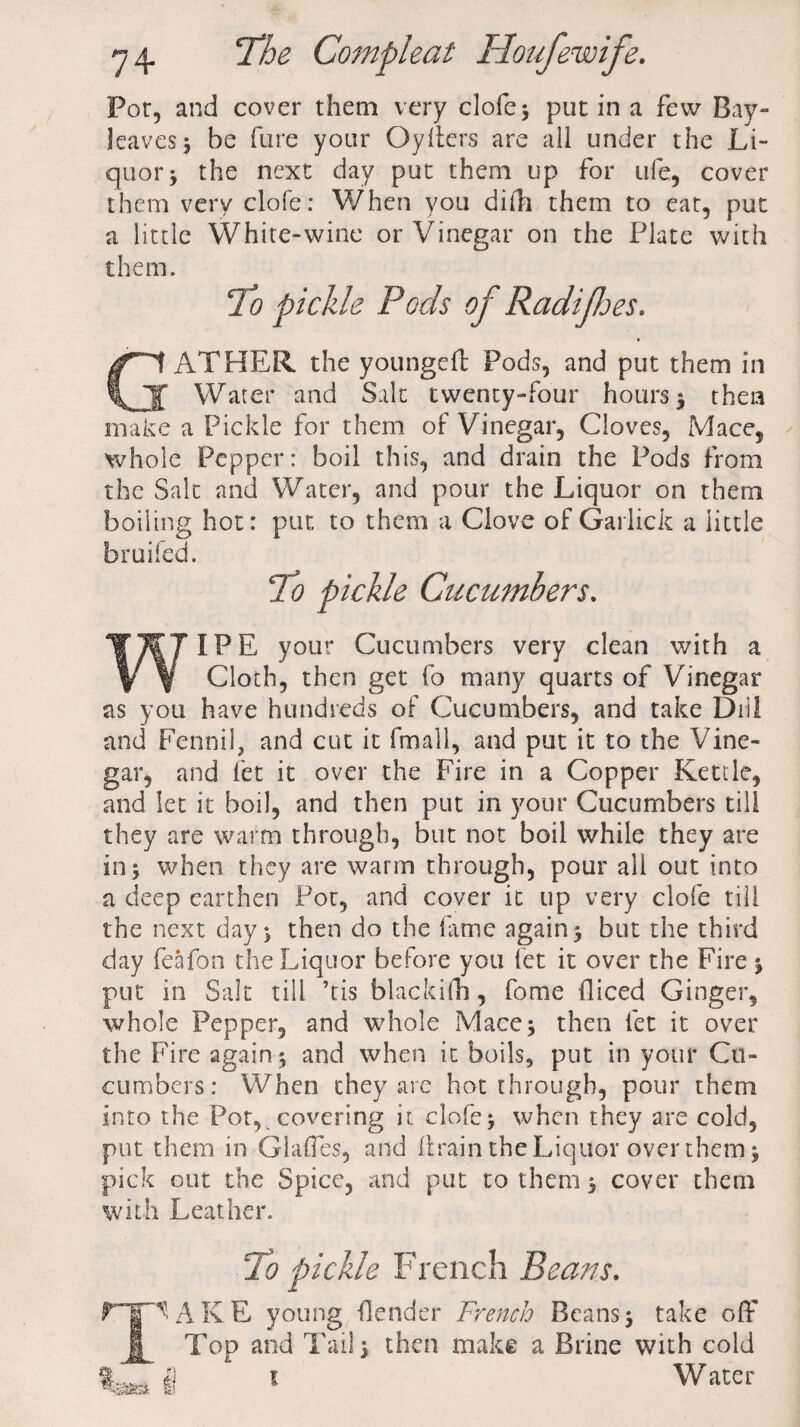 Pot, and cover them very clofe; put in a few Bay- leaves 5 be fure your Oyliers are all under the Li¬ quor 5 the next day put them up for life, cover them very clofe: When you didi them to eat, put a little White-wine or Vinegar on the Plate with them. To pickle Pods of Radipes. GATHER the youngeft Pods, and put them in Water and Salt twenty-four hours 5 then make a Pickle for them of Vinegar, Cloves, Mace, whole Pepper: boil this, and drain the Pods from the Salt and Water, and pour the Liquor on them boiling hot: put to them a Clove of Garlick a little bruifed. To pickle Cucumbers. I PE your Cucumbers very clean with a Cloth, then get fo many quarts of Vinegar as you have hundreds of Cucumbers, and take Dill and Fennil, and cut it fmall, and put it to the Vine¬ gar, and fet it over the Fire in a Copper Kettle, and let it boil, and then put in your Cucumbers till they are warm through, but not boil while they are in; when they are warm through, pour all out into a deep earthen Pot, and cover it up very clofe till the next day; then do the lame again; but the third day feafon the Liquor before you fet it over the Fire ; put in Salt till ’tis blackifn, fome diced Ginger, whole Pepper, and whole Mace; then let it over the Fire again; and when it boils, put in your Cu¬ cumbers: When they are hot through, pour them into the Pot, covering it clofe; when they are cold, put them in Glades, and drain the Liquor over them; pick out the Spice, and put to them; cover them with Leather. To pickle French Bears. mi AKE young fender French Beans; take off J|^ Top and Tail; then make a Brine with cold 1 Water S'