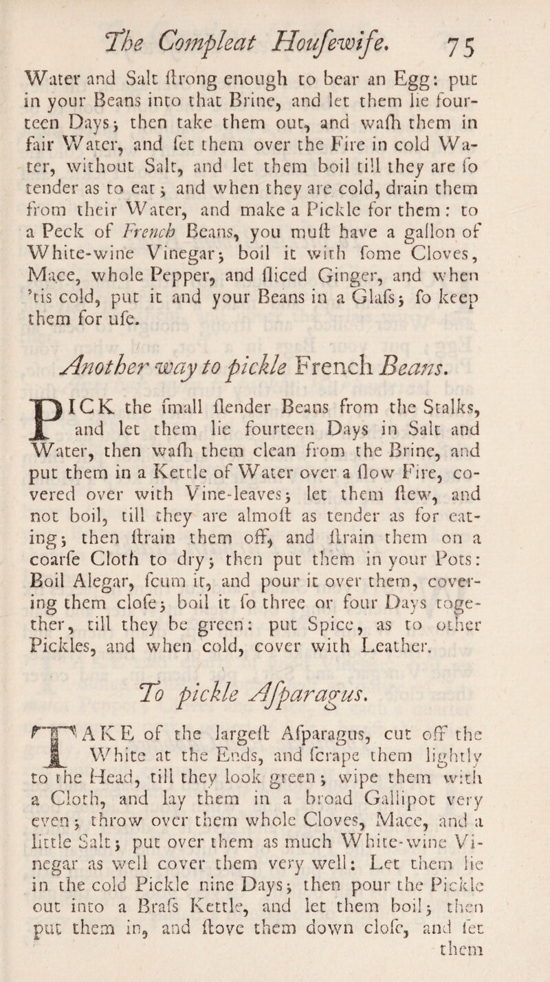 Water and Sale drong enough to bear an Egg: put in your Beans into that Brine, and let them lie four¬ teen Days; then take them out, and wafh them in fair Water, and fee them over the Fire in cold Wa¬ ter, without Salt, and let them boil till they are fo tender as to eat * and when they are cold, drain them from their Water, and make a Pickle for them : to a Peck of French Beans, you muft have a gallon of White-wine Vinegar; boil it with fome Cloves, Mace, whole Pepper, and fliced Ginger, and when 5tis cold, put it and your Beans in a Glafs; fo keep them for ufe. Another way to pickle French Beans. ICK the fmall {lender Beans from the Stalks, and let them lie fourteen Days in Salt and Water, then wafh them clean from the Brine, and put them in a Kettle of Water over a flow Fire, co¬ vered over with Vine-leaves ; let them Hew, and not boil, till they are almoft as tender as for eat¬ ing, then Hrarn them off, and drain them on a coarfe Cloth to dry; then put them in your Pots: Boil Alegar, feum it, and pour it over them, cover¬ ing them clofe; boil it fo three or four Days toge¬ ther, till they be green: put Spice, as to other Pickles, and when cold, cover with Leather. TCo pickle Afparagus. Cp' A K E of the larged Afparagus, cut oft the j| White at the Ends, and ferape them lightly to the Head, till they look green; wipe them with a Cloth, and lay them in a broad Gallipot very even; throw over them whole Cloves, Mace, and a little Salt; put over them as much White-wine Vi¬ negar as well cover them very well: Let them lie in the cold Pickle nine Days; then pour the Pickle out into a Brafs Kettle, and let them boil; then put them in, and dove them down clofe, and let them