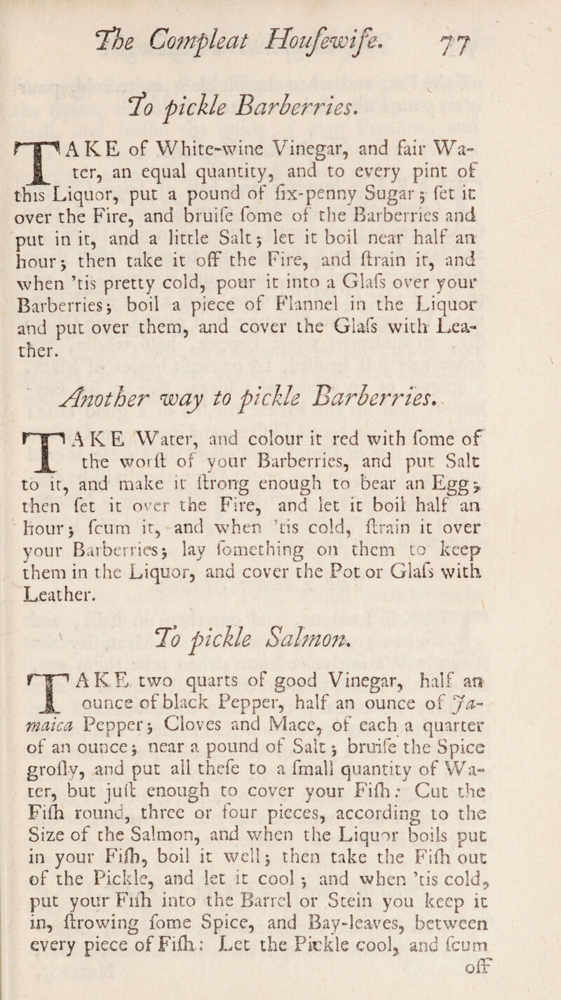 To pickle Barberries. TAKE of White-wine Vinegar, and fair Wa¬ ter, an equal quantity, and to every pint of this Liquor, put a pound of fix-penny Sugar, fet in over the Fire, and bruife fome of the Barberries and put in it, and a little Salt $ let it boil near half an hour* then take it off the Fire, and ftrain it, and when ’tis pretty cold, pour it into a Glafs over your Barberries j boil a piece of Flannel in the Liquor and put over them, and cover the Glafs with Lea¬ ther. Another way to pickle Barberries. rp A KE Water, and colour it red with fome of 1 the worft of your Barberries, and put Salt to it, and make it ftrong enough to bear an Egg r then fet it over the Fire, and let it boil half an hour \ feum it, and when his cold, flrain it over your Barberries > lay fomething on them to keep them in the Liquor, and cover the Pot or Glafs with Leather. ' To pickle Salmon. rp AKE. two quarts of good Vinegar, half at* Jk ounce of black Pepper, half an ounce of Ja¬ maica Pepper Cloves and Mace, of each a quarter of an ounce j near a pound of Salt *, bruife the Spice grolly, and put all thefe to a fmall quantity of Wa¬ ter, but juft enough to cover your Fifh; Cut the Fifh round, three or four pieces, according to the Size of the Salmon, and when the Liquor boils put in your Fifh, boil it well $ then take the Fifh out of the Pickle, and let it cool *, and when ’tis cold, put your Fifh into the Barrel or Stein you keep it in, ftrowing fome Spice, and Bay-leaves, between every piece of Fifh: Let the Pickle cool, and feum