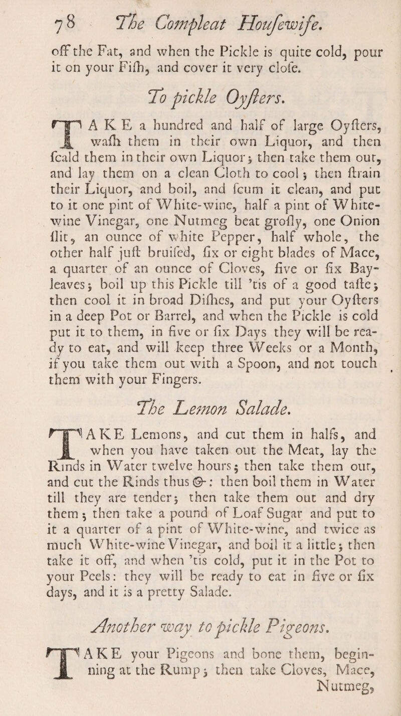 off the Fat, and when the Pickle is quite cold, pour it on your Fifh, and cover it very dole. To pickle Oyfters. TA KE a hundred and half of large Oyfters, wafh them in their own Liquor, and then feald them in their own Liquor 3 then take them out, and lay them on a clean Cloth to cool 3 then ftrain their Liquor, and boil, and feum it clean, and put to it one pint of White-wine, half a pint of White- wine Vinegar, one Nutmeg beat grofly, one Onion Hit, an ounce of white Pepper, half whole, the other half juft bruited, fix or eight blades of Macc, a quarter of an ounce of Cloves, five or fix Bay- leaves , boil up this Pickle till ’tis of a good tafte^ then cool it in broad Difhes, and put your Oyfters in a deep Pot or Barrel, and when the Pickle is cold put it to them, in five or fix Days they will be rea¬ dy to eat, and will keep three Weeks or a Month, if you take them out with a Spoon, and not touch them with your Fingers. The Lemon Salade. T1AKE Lemons, and cut them in halfs, and when you have taken out the Meat, lay the Rinds in Water twelve hours 5 then take them our, and cut the Rinds thus ©-: then boil them in Water till they are tender3 then take them out and dry them 3 then take a pound of Loaf Sugar and put to it a quarter of a pint of White-wine, and twice as much W hite-wine Vinegar, and boil it a little 3 then take it off, and when ’tis cold, put it in the Pot to your Peels: they will be ready to eat in five or fix days, and it is a pretty Salade. Another way to pichle Pigeons. Tl A K E your Pigeons and bone them, begin¬ ning at the Rump 3 then take Cloves, Mace, N uttiieg,