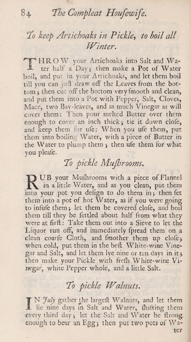 10 keep Artichoaks in Pickley to boil all WInter, THROW your Artichoaks into Salt and Wa¬ ter half a Day 5 then make a Pot of Water boil, and put in your Artichoaks, and let them boil till you can juft draw off the Leaves from the bot¬ tom y then cut off the bottom very fmooth and clean, and put them into a Pot with Pepper, Salt, Cloves, Mace, two Bay-leaves, and as much Vinegar as will cover them: Then pour melted Butter over them enough to cover an inch thick $ tie it down dole, and keep them for ufe; When you ufe them, put them into boiling Water, with a piece of Butter in the Water to plump them > then ufe them for what you pleafe. ‘To pickle Mufhrooms. RUB your Mufhrooms with a piece of Flannel in a little Water, and as you clean, put them into your pot you delign to do them in> then fet them into a pot of hot Water, as if you were going to infufe them let them be covered clofe, and boil them till they be fettled about half from what they were at firft: Take them out into a Sieve to let the Liquor run off, and immediately fpread them on a clean coarfe Cloth, and fmother them up clofe$ when cold, put them in the beft White-wine Vine¬ gar and Salt, and let them lye nine or ten days in it j then make your Pickle with frefh White-wine Vi¬ negar, white Pepper whole, and a little Salt. To pickle Walnuts. IN July gather the largeft Walnuts, and let them lie nine days in Salt and Water, fhifting them every third day 9 let the Salt and Water be ftrong. enough to bear an Egg 5 then put two pots of Wa-