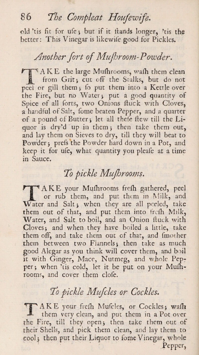 old’tis fit for ufe 5 but if it ifands longer, ’tis the better: This Vinegar is likewife good for Pickles. Another fort of Mu/hroom-Powder. ripAKE the large Mufhrooms, wafh them clean § from Grit, cut oft the Stalks, but do not peel or gill them ; fo put, them into a Kettle over the Fire, but no Water; put a good quantity of Spice of all forts, two Onions Ituck with Cloves, a handful of Salt, fome beaten Pepper, and a quarter of a pound of Butter; let all thefe flew till the Li¬ quor is dry’d up in them ; then take them out, and lay them on Sieves to dry, till they will beat to Powder; prefs the Powder hard down in a Pot, and keep it for ufe, what quantity you pleafe at a time in Sauce. To pickle Muforooms. TAKE your Mufhrooms frefh gathered, peel or rub them, and put them in Milk, and W ater and Salt > when they are all peeled, take them out of that, and put them into frefh Milk, Water, and Salt to boil, and an Onion ftuck with Cloves ; and when they have boiled a lit tie, take them off, and take them out of that, and fmoiher them between two Flannels; then take as much good Alegar as you think will cover them, and boil it with Ginger, Mace, Nutmeg, and whole Pep¬ per; when ’iis cold, let it be put on your Mufh¬ rooms, and cover them clofe. Uo pickle Mufcles or Cockles. TAKE your frefh Muffles, or Cockles; wafh them very clean, and put them in a Pot over the Fire, till they open; then take them out of their Shells, and pick them clean, and lay them to cool; then put their Liquor to fome Vinegar, whole Pepper,