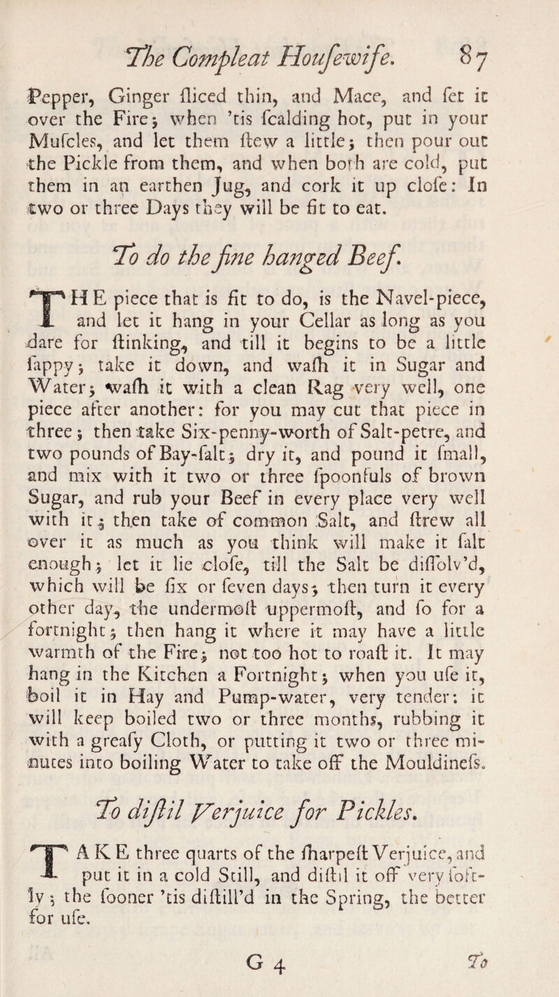 Pepper, Ginger Hiced thin, and Mace, and fet in over the Fire* when ’tis fcalding hot, put in your Mufcles, and let them flew a little; then pour out the Pickle from them, and when both are cold, put them in an earthen Jug, and cork it up ciofe: In two or three Days they will be fit to eat. To do the fine hanged Beefi. THE piece that is fit to do, is the Navel-piece, and let it hang in your Cellar as long as you dare for (linking, and till it begins to be a little fappy; take it down, and walk it in Sugar and Water; wafh it with a clean Rag very well, one piece after another: for you may cut that piece in three ; then take Six-penny-worth of Salt-petre, and two pounds of Bay-fait; dry it, and pound it (mail, and mix with it two or three fpoonfuls of brown Sugar, and rub your Beef in every place very well with it ; then take of common Salt, and flrew all over it as much as you think will make it fait enough; let it lie ciofe, till the Salt be difiolv’d, which will be fix or feven days; then turn it every other day, the undermoh tippermoff, and fo for a fortnight; then hang it where it may have a little warmth of the Fire; not too hot to roaft it. it may hang in the Kitchen a Fortnight; when you ufe it, Foil it in Hay and Pump-water, very tender; it will keep boiled two or three months, rubbing it with a greafy Cloth, or putting it two or three mi¬ nutes into boiling Water to take off the Mouldinefs. To dijlil J/Terjuice for Pickles. TAKE three quarts of the (harped: Verjuice, and put it in a cold Still, and diftil it off very loft” Iv *, the fooner his diftill’d in the Spring, the better for ufe.