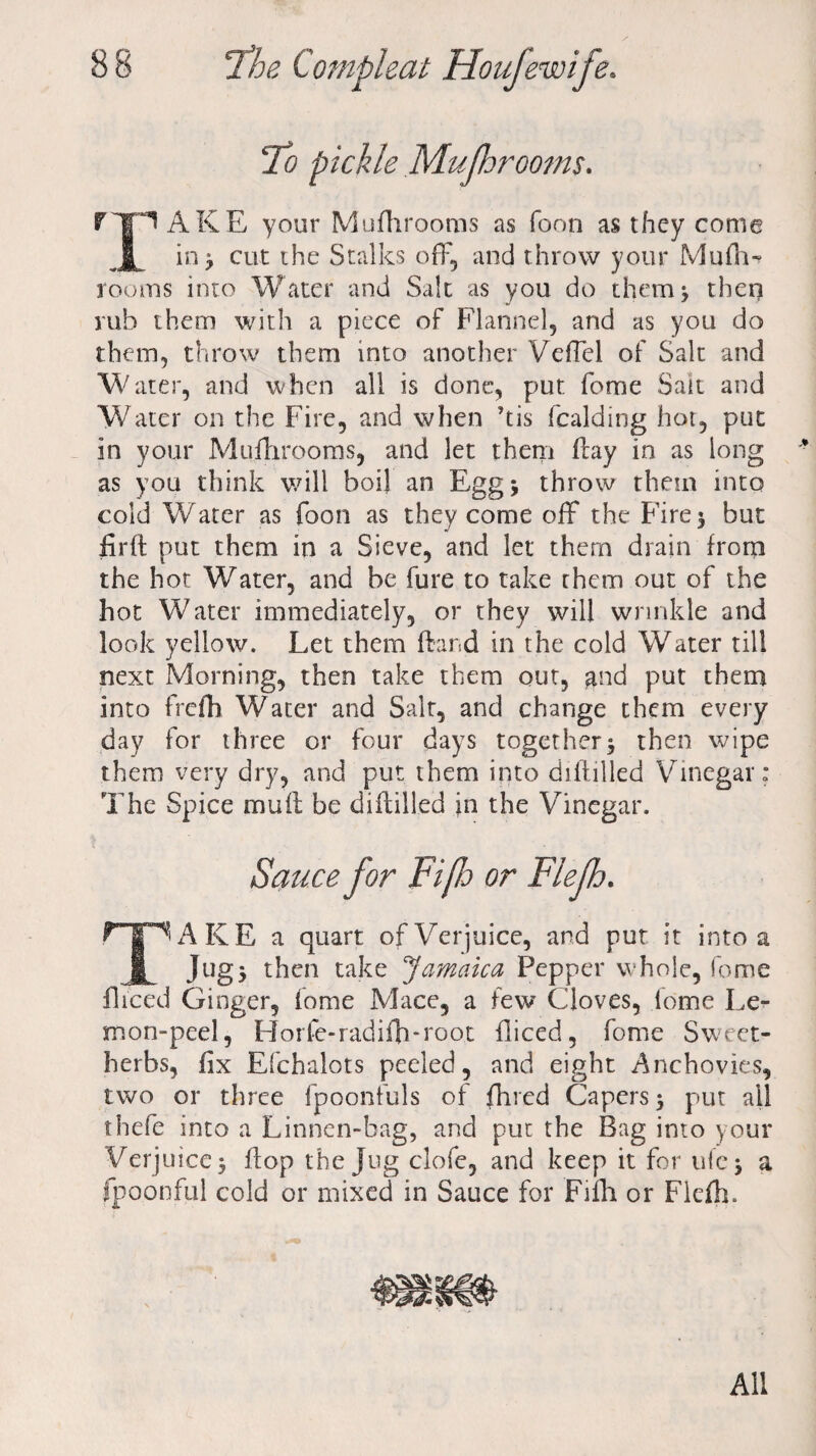 To pickle Mufhrooms. rip AKE your Mufhrooms as Toon as they come JL in * cut the Stalks off, and throw your Mufh~ rooms into Water and Salt as you do them* then rub them with a piece of Flannel, and as you do them, throw them into another Veffel of Salt and Water, and when all is done, put fome Salt and Water on the Fire, and when ’tis fealding hot, put in your Mufhrooms, and let them ftay in as long as you think will boil an Egg* throw them into cold Water as foon as they come off the Fire* but firft put them in a Sieve, and let them drain from the hot Water, and be fure to take them out of the hot Water immediately, or they will wrinkle and look yellow. Let them fbnd in the cold Water till next Morning, then take them out, and put them into frefh Water and Salt, and change them every day for three or four days together* then wipe them very dry, and put them into diltilled Vinegar: The Spice mull be diitilled in the Vinegar. Sauce for Fiflo or Flejh. T | ^ AKE a quart of Verjuice, and put it into a ft Jug* then take Jamaica Pepper whole, fome fliced Ginger, fome Mace, a few Cloves, fome Le¬ mon-peel, Horfe-radifh*root fliced, fome Sweet- herbs, fix Efchalots peeled, and eight Anchovies, two or three lpoonfuls of fhred Capers * put all thefe into a Linnen-bag, and put the Bag into your Verjuice* flop the Jug clofe, and keep it for ufc* a fpoonful cold or mixed in Sauce for Fifh or Flefh. «