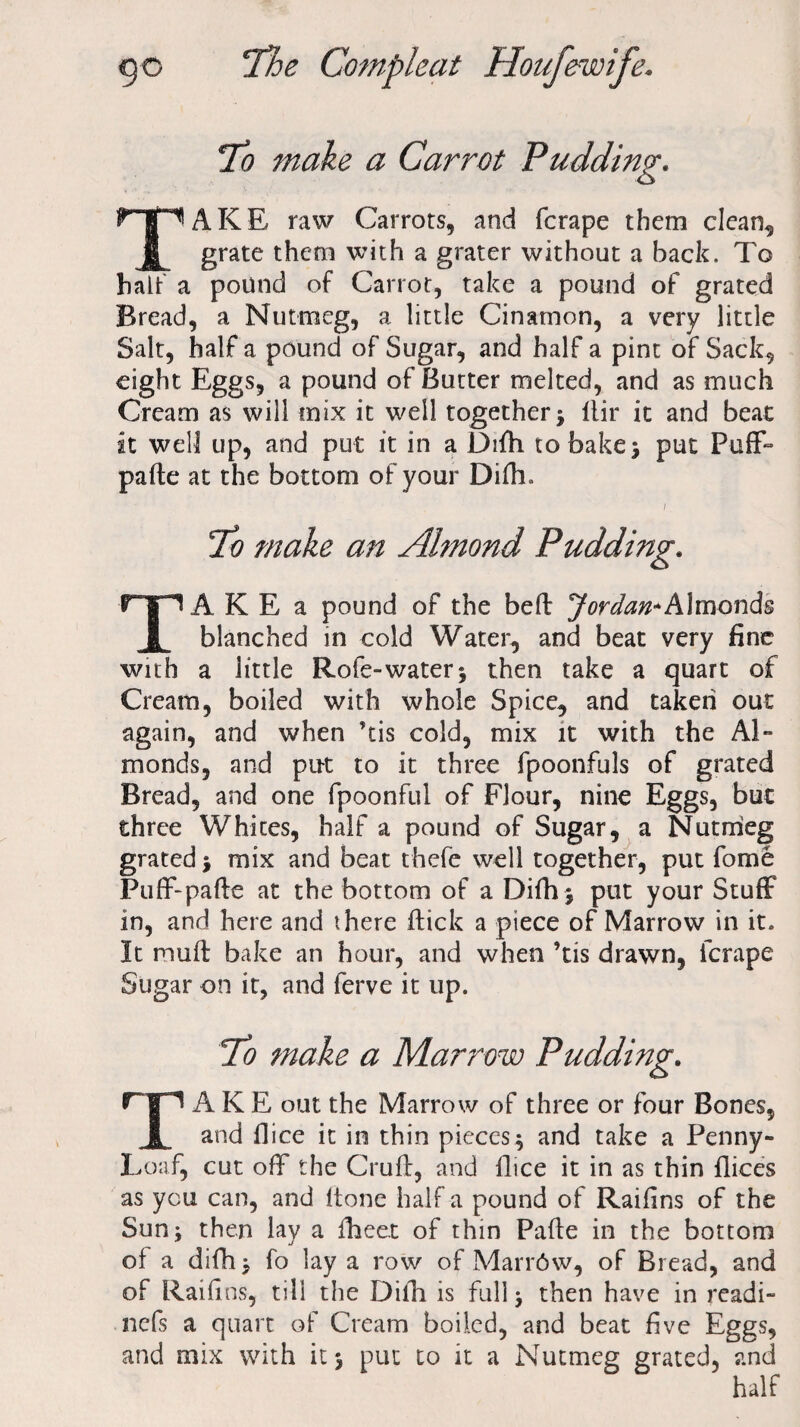 To make a Carrot Pudding. TAKE raw Carrots, and fcrape them clean, grate them with a grater without a back. To halt a pound of Carrot, take a pound of grated Bread, a Nutmeg, a little Cinatnon, a very little Salt, half a pound of Sugar, and half a pint of Sack, eight Eggs, a pound of Butter melted, and as much Cream as will mix it well together } llir it and beat it well up, and put it in a Difh to bake} put Puff* pade at the bottom of your Difh. / To make an Almond Pudding. TA K E a pound of the bed Jordan*Almonds blanched in cold Water, and beat very fine with a little Rofe-water* then take a quart of Cream, boiled with whole Spice, and taken out again, and when ’tis cold, mix it with the Al¬ monds, and put to it three fpoonfuls of grated Bread, and one fpoonful of Flour, nine Eggs, but three Whites, half a pound of Sugar, a Nutmeg grated } mix and beat thefe well together, put fome Puff-pade at the bottom of a Difh $ put your Stuff in, and here and there dick a piece of Marrow in it. It mud bake an hour, and when ’tis drawn, fcrape Sugar on it, and ferve it up. To make a Marrow Pudding. TAKE out the Marrow of three or four Bones, and ilice it in thin pieces $ and take a Penny- Loaf, cut off the Crud, and dice it in as thin flices as you can, and done half-a pound of Raidns of the Sunj then lay a fheet of thin Pade in the bottom of a difh > fo lay a row of Marr6w, of Bread, and of Raid ns, till the Dilh is fillip then have in readi- nefs a quart of Cream boiled, and beat five Eggs, and mix with it} put to it a Nutmeg grated, and half