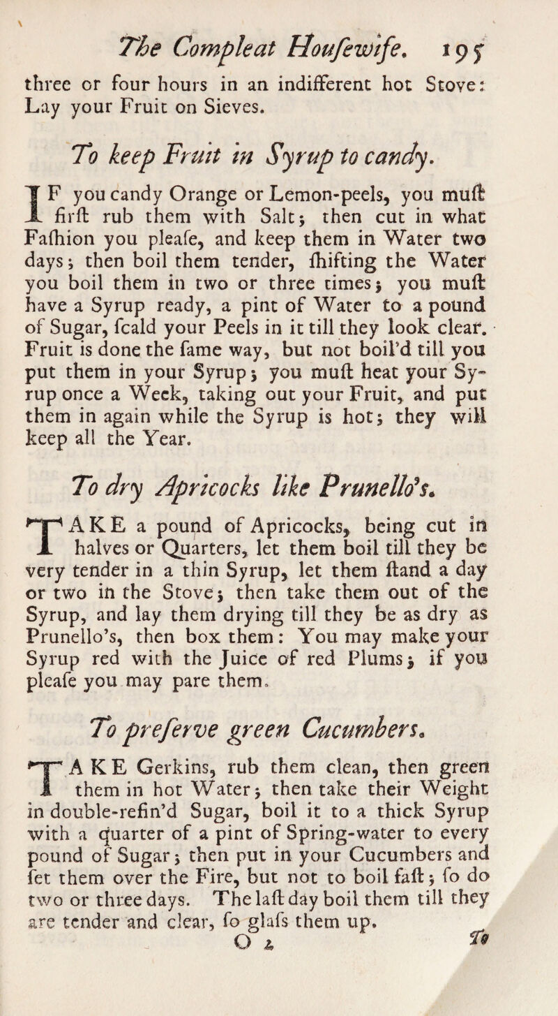 three or four hours in an indifferent hot Stove: Lay your Fruit on Sieves. To keep Fruit m Syrup to candy. IF you candy Orange or Lemon-peels, you mull fir ft rub them with Sale j then cut in whae Fafhion you pleafe, and keep them in Water two days; then boil them tender, fhifting the Water you boil them in two or three times ; you muft have a Syrup ready, a pint of Water to a pound of Sugar, feald your Peels in it till they look clear. Fruit is done the fame way, but not boil'd till you put them in your Syrup ; you muft heat your Sy¬ rup once a Week, taking out your Fruit, and put them in again while the Syrup is hot; they will keep all the Year. To dry Apricocks like Pruneltis. TAKE a pound of Apricocks, being cut in halves or Quarters, let them boil till they be very tender in a thin Syrup, let them ftand a day or two in the Stove; then take them out of the Syrup, and lay them drying till they be as dry as Prunello’s, then box them: You may make your Syrup red with the Juice of red Plums; if you pleafe you may pare therm To preferve green Cucumbers. TAKE Gerkins, rub them clean, then green them in hot Water; then take their Weight in double-refin’d Sugar, boil it to a thick Syrup with a quarter of a pint of Spring-water to every pound of Sugar; then put in your Cucumbers and fet them over the Fire, but not to boil faft; fo do two or three days. The laft day boil them till they are tender and clear, fo glafs them up, O z,